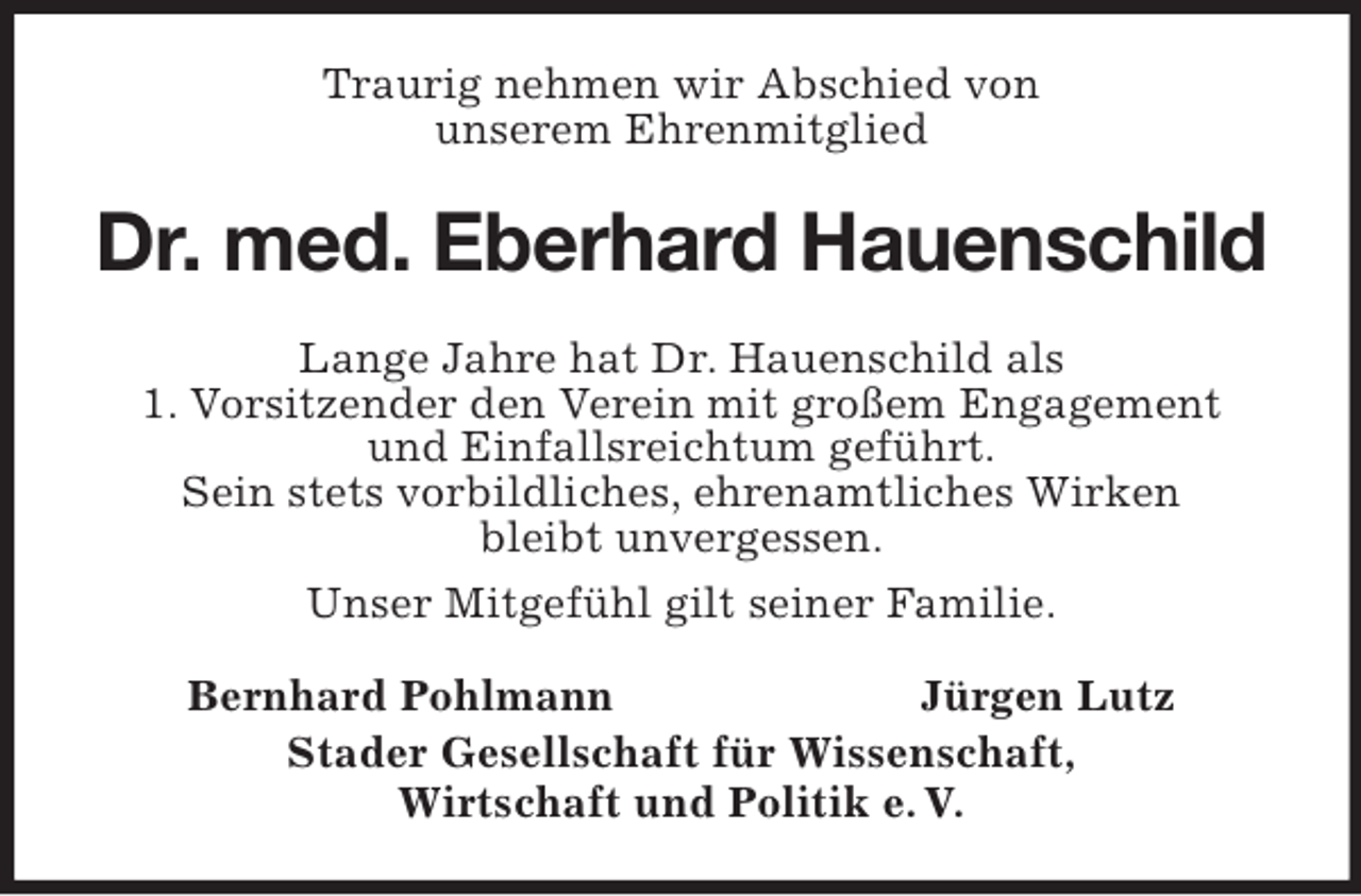 <p>Traurig nehmen wir Abschied von<br />unserem Ehrenmitglied</p><p>Dr. med. Eberhard Hauenschild<br />Lange Jahre hat Dr. Hauenschild als<br />1. Vorsitzender den Verein mit großem Engagement<br />und Einfallsreichtum geführt.<br />Sein stets vorbildliches, ehrenamtliches Wirken<br />bleibt unvergessen.<br />Unser Mitgefühl gilt seiner Familie.<br />Bernhard Pohlmann<br />Jürgen Lutz<br />Stader Gesellschaft für Wissenschaft,<br />Wirtschaft und Politik e. V.</p>