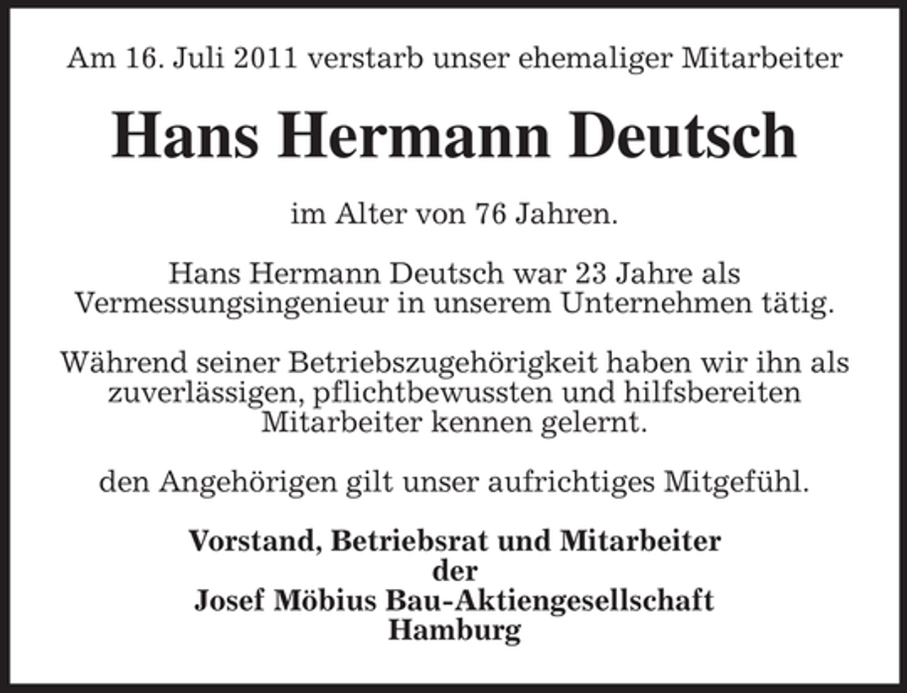 <p>Am 16. Juli 2011 verstarb unser ehemaliger Mitarbeiter</p><p>Hans Hermann Deutsch<br />im Alter von 76 Jahren.<br />Hans Hermann Deutsch war 23 Jahre als<br />Vermessungsingenieur in unserem Unternehmen tätig.<br />Während seiner Betriebszugehörigkeit haben wir ihn als<br />zuverlässigen, pflichtbewussten und hilfsbereiten<br />Mitarbeiter kennen gelernt.<br />den Angehörigen gilt unser aufrichtiges Mitgefühl.<br />Vorstand, Betriebsrat und Mitarbeiter<br />der<br />Josef Möbius Bau-Aktiengesellschaft<br />Hamburg</p>