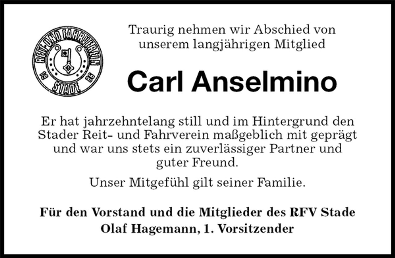 <p>Traurig nehmen wir Abschied von<br />unserem langjährigen Mitglied<br />Carl Anselmino<br />Er hat jahrzehntelang still und im Hintergrund den<br />Stader Reit- und Fahrverein maßgeblich mit geprägt und war uns stets ein zuverlässiger Partner und<br />guter Freund.<br />Unser Mitgefühl gilt seiner Familie.<br />Für den Vorstand und die Mitglieder des RFV Stade<br />Olaf Hagemann, 1. Vorsitzender</p>