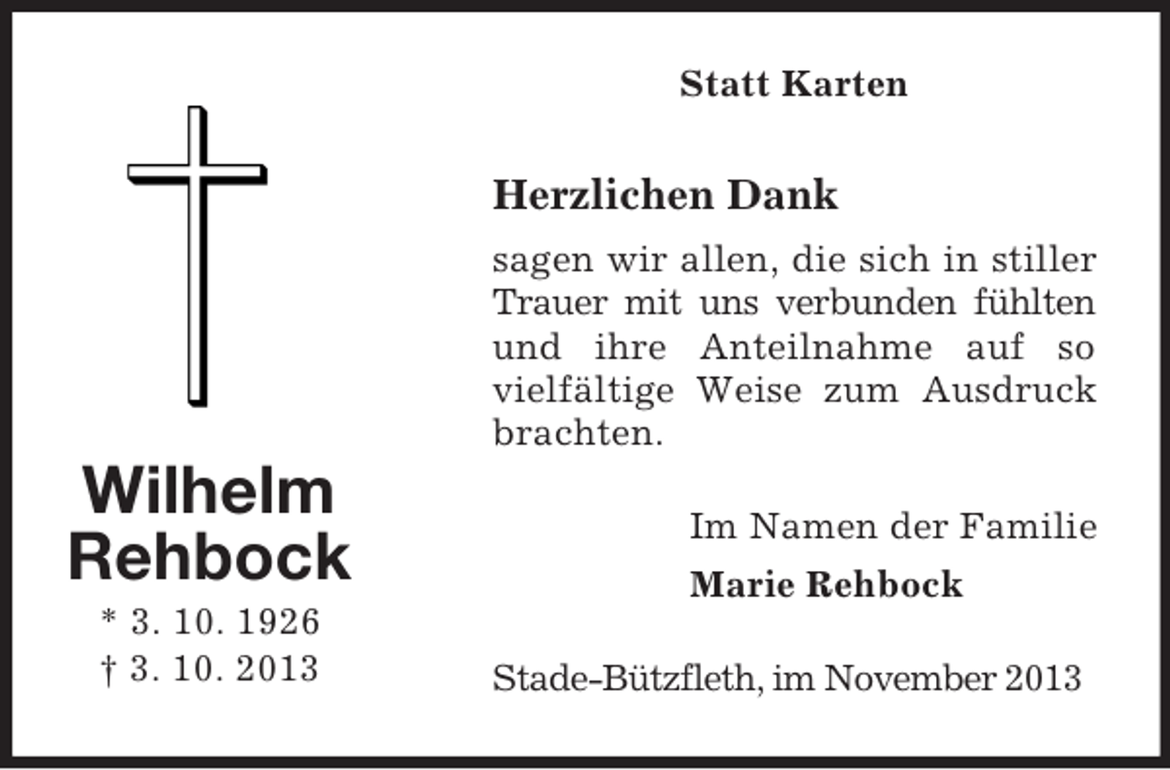 <p>Statt Karten</p><p>Herzlichen Dank<br />sagen wir allen, die sich in stiller<br />Trauer mit uns verbunden fühlten<br />und ihre Anteilnahme auf so<br />vielfältige Weise zum Ausdruck<br />brachten.</p><p>Wilhelm<br />Rehbock<br />* 3. 10. 1926<br />† 3. 10. 2013</p><p>Im Namen der Familie<br />Marie Rehbock<br />Stade-Bützfleth, im November 2013</p>