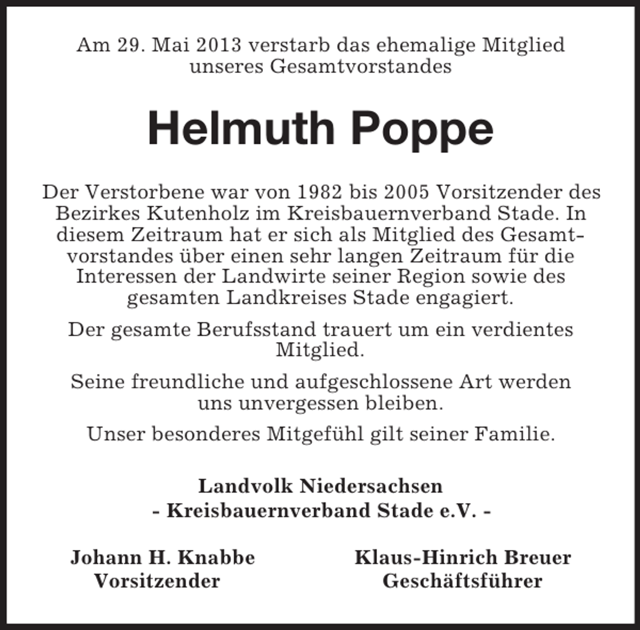 <p>Am 29. Mai 2013 verstarb das ehemalige Mitglied<br />unseres Gesamtvorstandes<br />Helmuth Poppe<br />Der Verstorbene war von 1982 bis 2005 Vorsitzender des Bezirkes Kutenholz im Kreisbauernverband Stade. In diesem Zeitraum hat er sich als Mitglied des Gesamtvorstandes über einen sehr langen Zeitraum für die<br />Interessen der Landwirte seiner Region sowie des<br />gesamten Landkreises Stade engagiert.<br />Der gesamte Berufsstand trauert um ein verdientes<br />Mitglied.<br />Seine freundliche und aufgeschlossene Art werden<br />uns unvergessen bleiben.<br />Unser besonderes Mitgefühl gilt seiner Familie.<br />Landvolk Niedersachsen<br />- Kreisbauernverband Stade e.V. -</p><p>Johann H. Knabbe Klaus-Hinrich Breuer<br />Vorsitzender Geschäftsführer</p>