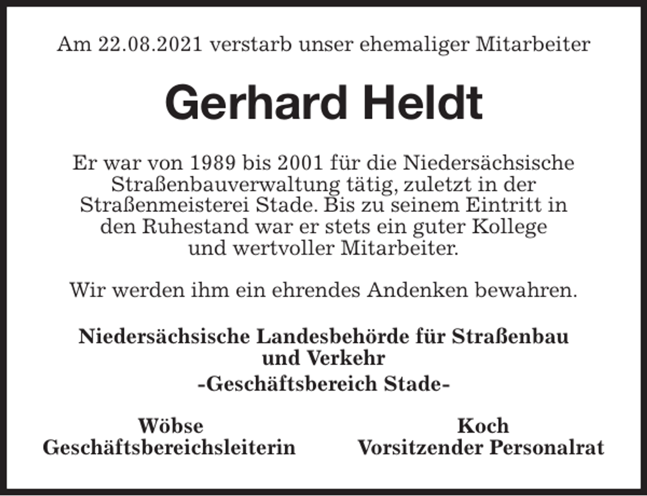 <p>Am 22.08.2021 verstarb unser ehemaliger Mitarbeiter<br />Gerhard Heldt<br />Er war von 1989 bis 2001 für die Niedersächsische<br />Straßenbauverwaltung tätig, zuletzt in der<br />Straßenmeisterei Stade. Bis zu seinem Eintritt in<br />den Ruhestand war er stets ein guter Kollege<br />und wertvoller Mitarbeiter.</p>
<p>Wir werden ihm ein ehrendes Andenken bewahren.<br />Niedersächsische Landesbehörde für Straßenbau<br />und Verkehr<br />-Geschäftsbereich Stade-</p>
<p>Wöbse Koch<br />Geschäftsbereichsleiterin Vorsitzender Personalrat</p>