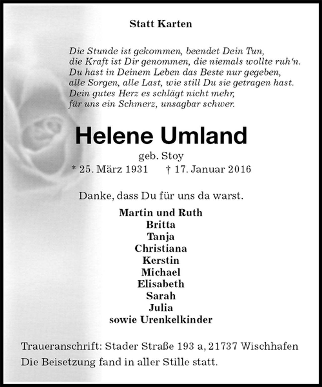 <p>Statt Karten<br />Die Stunde ist gekommen, beendet Dein Tun,<br />die Kraft ist Dir genommen, die niemals wollte ruh‘n.<br />Du hast in Deinem Leben das Beste nur gegeben,<br />alle Sorgen, alle Last, wie still Du sie getragen hast.<br />Dein gutes Herz es schlägt nicht mehr,<br />für uns ein Schmerz, unsagbar schwer.<br />Helene Umland<br />geb. Stoy<br />* 25. März 1931 † 17. Januar 2016<br />Danke, dass Du für uns da warst.<br />Martin und Ruth<br />Britta<br />Tanja<br />Christiana<br />Kerstin<br />Michael<br />Elisabeth<br />Sarah<br />Julia<br />sowie Urenkelkinder<br />Traueranschrift: Stader Straße 193 a, 21737 Wischhafen<br />Die Beisetzung fand in aller Stille statt.</p>