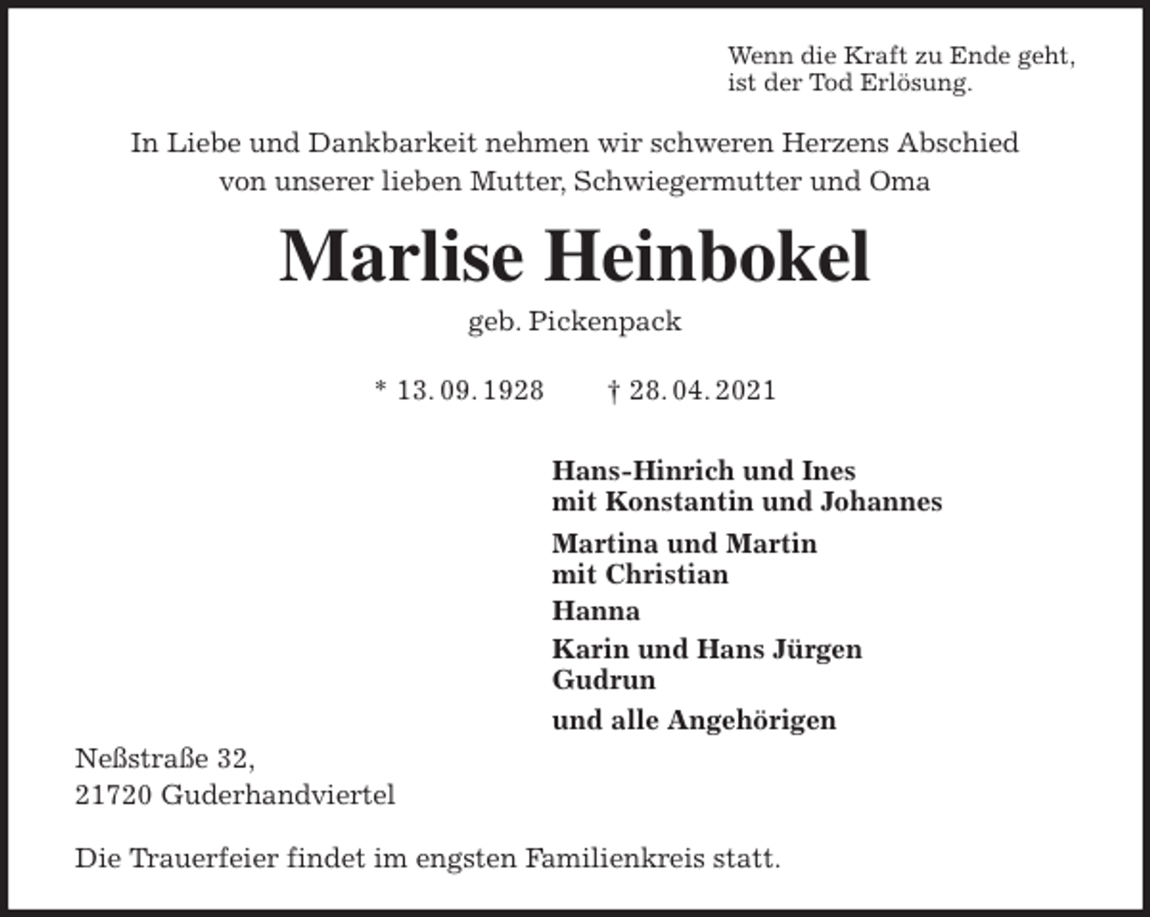 <p>Wenn die Kraft zu Ende geht,<br />ist der Tod Erlösung.<br />In Liebe und Dankbarkeit nehmen wir schweren Herzens Abschied<br />von unserer lieben Mutter, Schwiegermutter und Oma<br />Marlise Heinbokel<br />geb. Pickenpack<br />* 13. 09. 1928 † 28. 04. 2021<br />Hans-Hinrich und Ines<br />mit Konstantin und Johannes<br />Martina und Martin<br />mit Christian<br />Hanna<br />Karin und Hans Jürgen<br />Gudrun<br />und alle Angehörigen<br />Neßstraße 32,<br />21720 Guderhandviertel</p>
<p>Die Trauerfeier findet im engsten Familienkreis statt.</p>