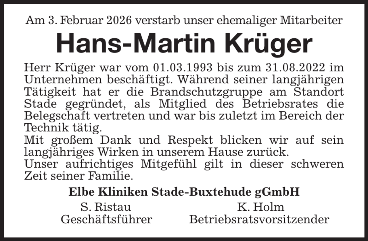 <p>Am 3. Februar 2026 verstarb unser ehemaliger Mitarbeiter<br />Hans-Martin Krüger<br />Herr Krüger war vom 01.03.1993 bis zum 31.08.2022 im<br />Unternehmen beschäftigt. Während seiner langjährigen<br />Tätigkeit hat er die Brandschutzgruppe am Standort<br />Stade gegründet, als Mitglied des Betriebsrates die<br />Belegschaft vertreten und war bis zuletzt im Bereich der Technik tätig.<br />Mit großem Dank und Respekt blicken wir auf sein<br />langjähriges Wirken in unserem Hause zurück.<br />Unser aufrichtiges Mitgefühl gilt in dieser schweren<br />Zeit seiner Familie.<br />Elbe Kliniken Stade-Buxtehude gGmbH<br />S. Ristau K. Holm<br />Geschäftsführer Betriebsratsvorsitzender</p>