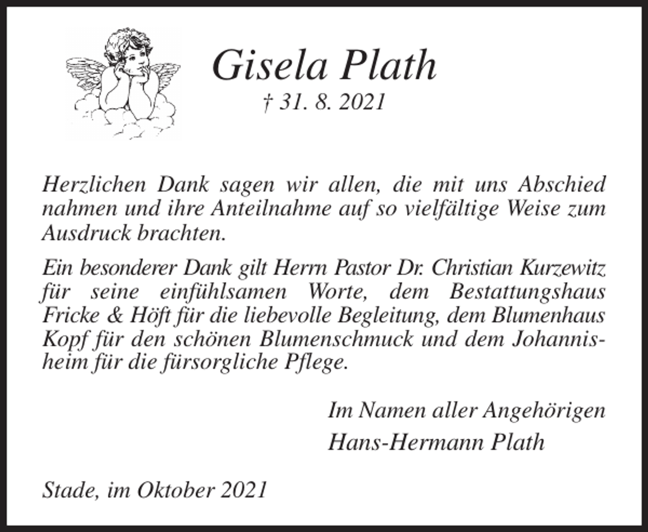 <p>Gisela Plath<br />† 31. 8. 2021<br />Herzlichen Dank sagen wir allen, die mit uns Abschied nahmen und ihre Anteilnahme auf so vielfältige Weise zum Ausdruck brachten.<br />Ein besonderer Dank gilt Herrn Pastor Dr. Christian Kurzewitz<br />für seine einfühlsamen Worte, dem Bestattungshaus<br />Fricke &amp; Höft für die liebevolle Begleitung, dem Blumenhaus<br />Kopf für den schönen Blumenschmuck und dem Johannisheim für die fürsorgliche Pflege.<br />Im Namen aller Angehörigen<br />Hans-Hermann Plath<br />Stade, im Oktober 2021</p>