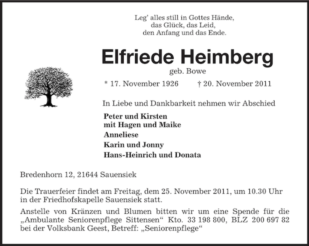 <p>Leg’ alles still in Gottes Hände,<br />das Glück, das Leid,<br />den Anfang und das Ende.<br />Elfriede Heimberg<br />geb. Bowe<br />* 17. November 1926 † 20. November 2011<br />In Liebe und Dankbarkeit nehmen wir Abschied<br />Peter und Kirsten<br />mit Hagen und Maike<br />Anneliese<br />Karin und Jonny<br />Hans-Heinrich und Donata<br />Bredenhorn 12, 21644 Sauensiek</p><p>Die Trauerfeier findet am Freitag, dem 25. November 2011, um 10.30 Uhr in der Friedhofskapelle Sauensiek statt.<br />Anstelle von Kränzen und Blumen bitten wir um eine Spende für die<br />„Ambulante Seniorenpflege Sittensen“ Kto. 33 198 800, BLZ 200 697 82<br />bei der Volksbank Geest, Betreff: „Seniorenpflege“</p>