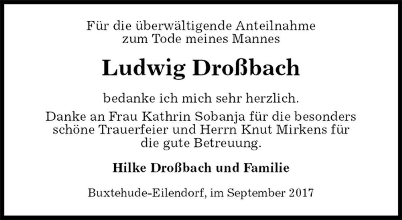 <p>Für die überwältigende Anteilnahme<br />zum Tode meines Mannes<br />Ludwig Droßbach<br />bedanke ich mich sehr herzlich.<br />Danke an Frau Kathrin Sobanja für die besonders<br />schöne Trauerfeier und Herrn Knut Mirkens für<br />die gute Betreuung.<br />Hilke Droßbach und Familie<br />Buxtehude-Eilendorf, im September 2017</p>