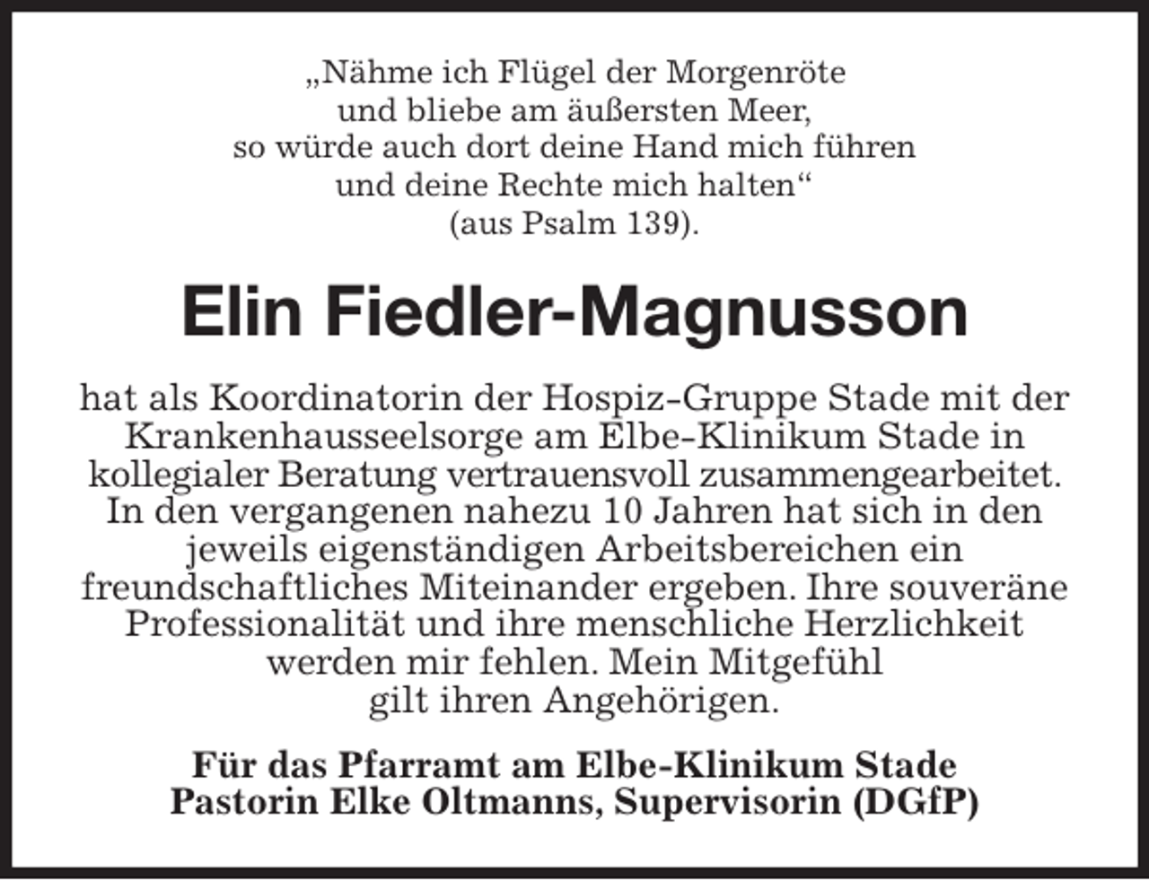 <p>„Nähme ich Flügel der Morgenröte<br />und bliebe am äußersten Meer,<br />so würde auch dort deine Hand mich führen<br />und deine Rechte mich halten“<br />(aus Psalm 139).<br />Elin Fiedler-Magnusson<br />hat als Koordinatorin der Hospiz-Gruppe Stade mit der Krankenhausseelsorge am Elbe-Klinikum Stade in<br />kollegialer Beratung vertrauensvoll zusammengearbeitet. In den vergangenen nahezu 10 Jahren hat sich in den<br />jeweils eigenständigen Arbeitsbereichen ein<br />freundschaftliches Miteinander ergeben. Ihre souveräne Professionalität und ihre menschliche Herzlichkeit<br />werden mir fehlen. Mein Mitgefühl<br />gilt ihren Angehörigen.<br />Für das Pfarramt am Elbe-Klinikum Stade<br />Pastorin Elke Oltmanns, Supervisorin (DGfP)</p>