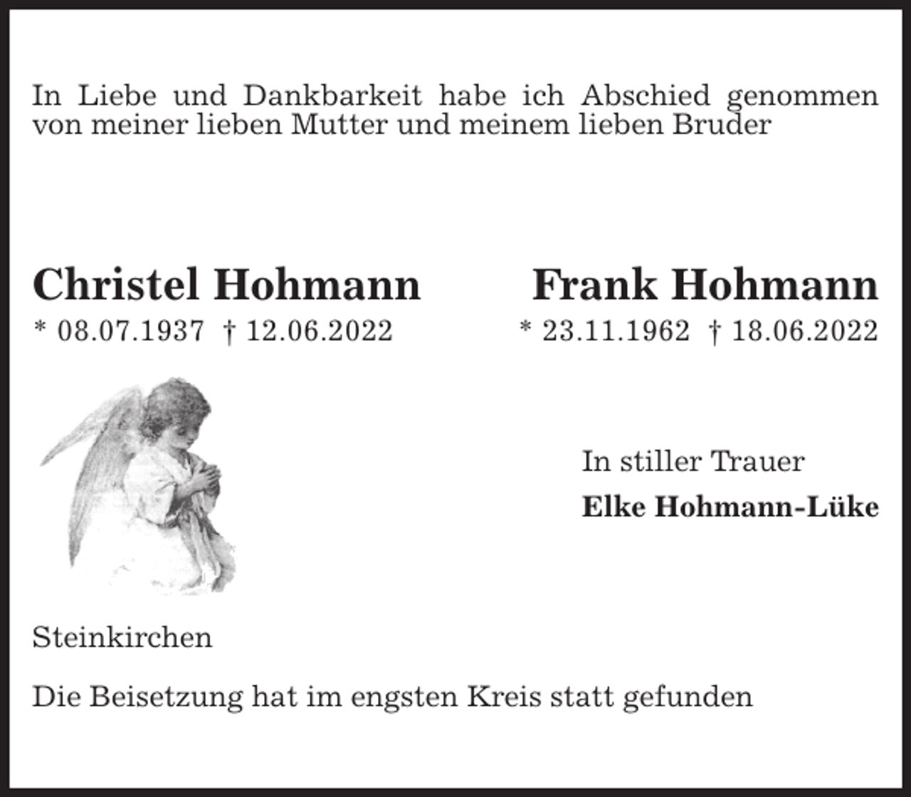 <p>In Liebe und Dankbarkeit habe ich Abschied genommen von meiner lieben Mutter und meinem lieben Bruder<br />Christel Hohmann Frank Hohmann<br />* 08.07.1937 † 12.06.2022 * 23.11.1962 † 18.06.2022<br />In stiller Trauer<br />Elke Hohmann-Lüke<br />Steinkirchen</p><p>Die Beisetzung hat im engsten Kreis statt gefunden</p>