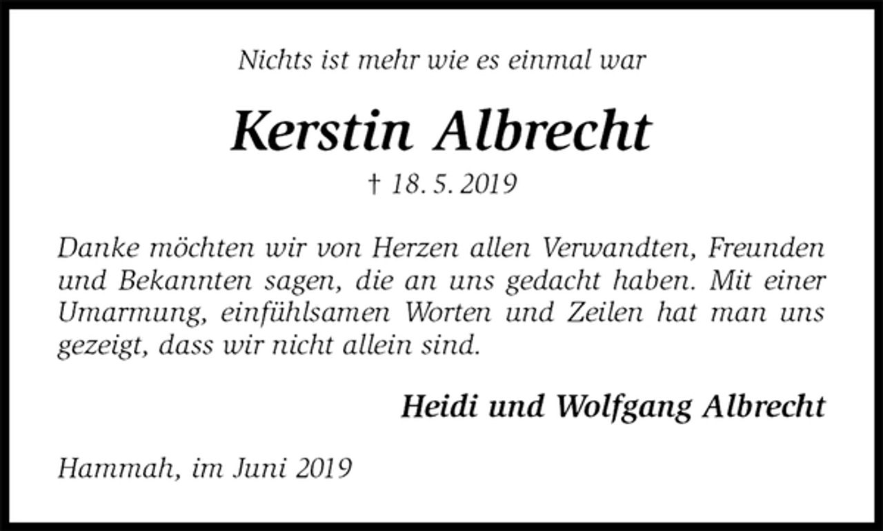 <p>Nichts ist mehr wie es einmal war<br />Kerstin Albrecht<br />† 18. 5. 2019<br />Danke möchten wir von Herzen allen Verwandten, Freunden und Bekannten sagen, die an uns gedacht haben. Mit einer Umarmung, einfühlsamen Worten und Zeilen hat man uns gezeigt, dass wir nicht allein sind.<br />Heidi und Wolfgang Albrecht<br />Hammah, im Juni 2019</p>