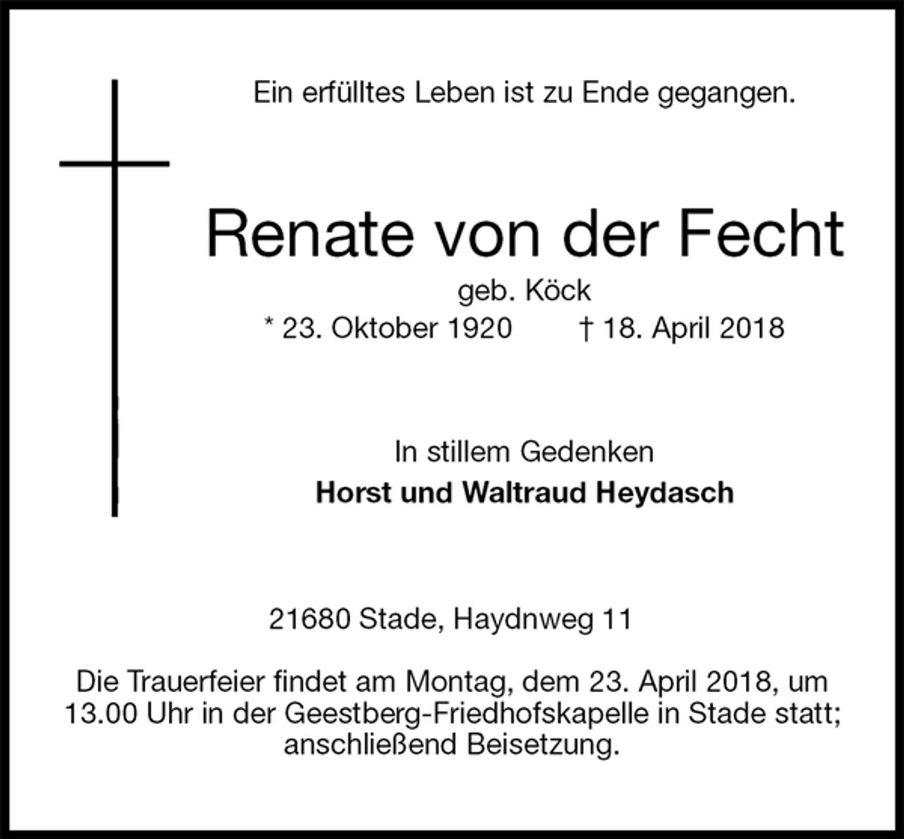 <p>Ein erfülltes Leben ist zu Ende gegangen.<br />Renate von der Fecht<br />geb. Köck<br />* 23. Oktober 1920 † 18. April 2018<br />In stillem Gedenken<br />Horst und Waltraud Heydasch<br />21680 Stade, Haydnweg 11</p>
<p>Die Trauerfeier findet am Montag, dem 23. April 2018, um 13.00 Uhr in der Geestberg-Friedhofskapelle in Stade statt; anschließend Beisetzung.</p>