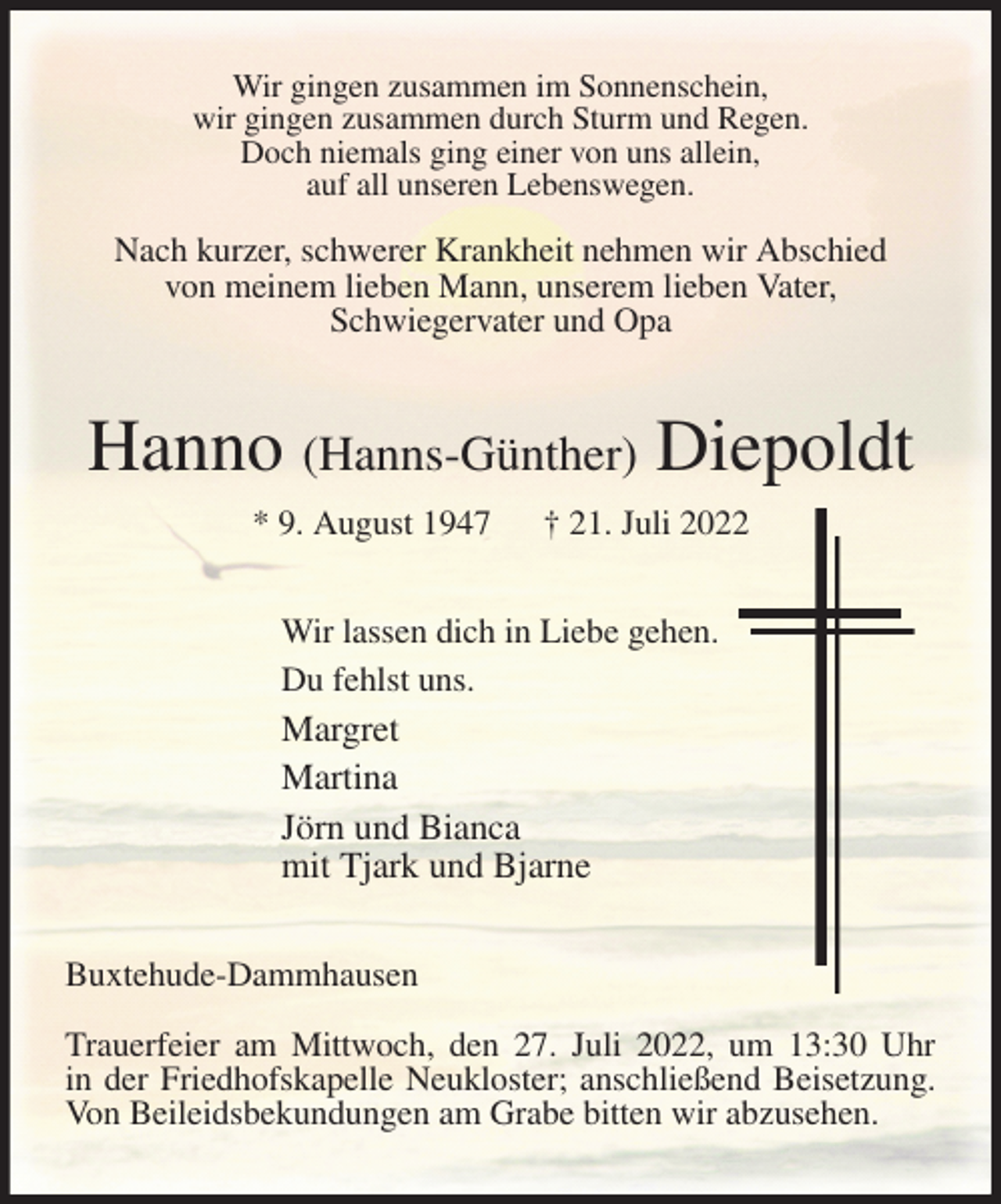 <p>Wir gingen zusammen im Sonnenschein,<br />wir gingen zusammen durch Sturm und Regen.<br />Doch niemals ging einer von uns allein,<br />auf all unseren Lebenswegen.</p><p>Nach kurzer, schwerer Krankheit nehmen wir Abschied<br />von meinem lieben Mann, unserem lieben Vater,<br />Schwiegervater und Opa<br />Hanno (Hanns-Günther) Diepoldt<br />* 9. August 1947 † 21. Juli 2022<br />Wir lassen dich in Liebe gehen.<br />Du fehlst uns.<br />Margret<br />Martina<br />Jörn und Bianca<br />mit Tjark und Bjarne<br />Buxtehude-Dammhausen</p><p>Trauerfeier am Mittwoch, den 27. Juli 2022, um 13:30 Uhr<br />in der Friedhofskapelle Neukloster; anschließend Beisetzung.<br />Von Beileidsbekundungen am Grabe bitten wir abzusehen.</p>
