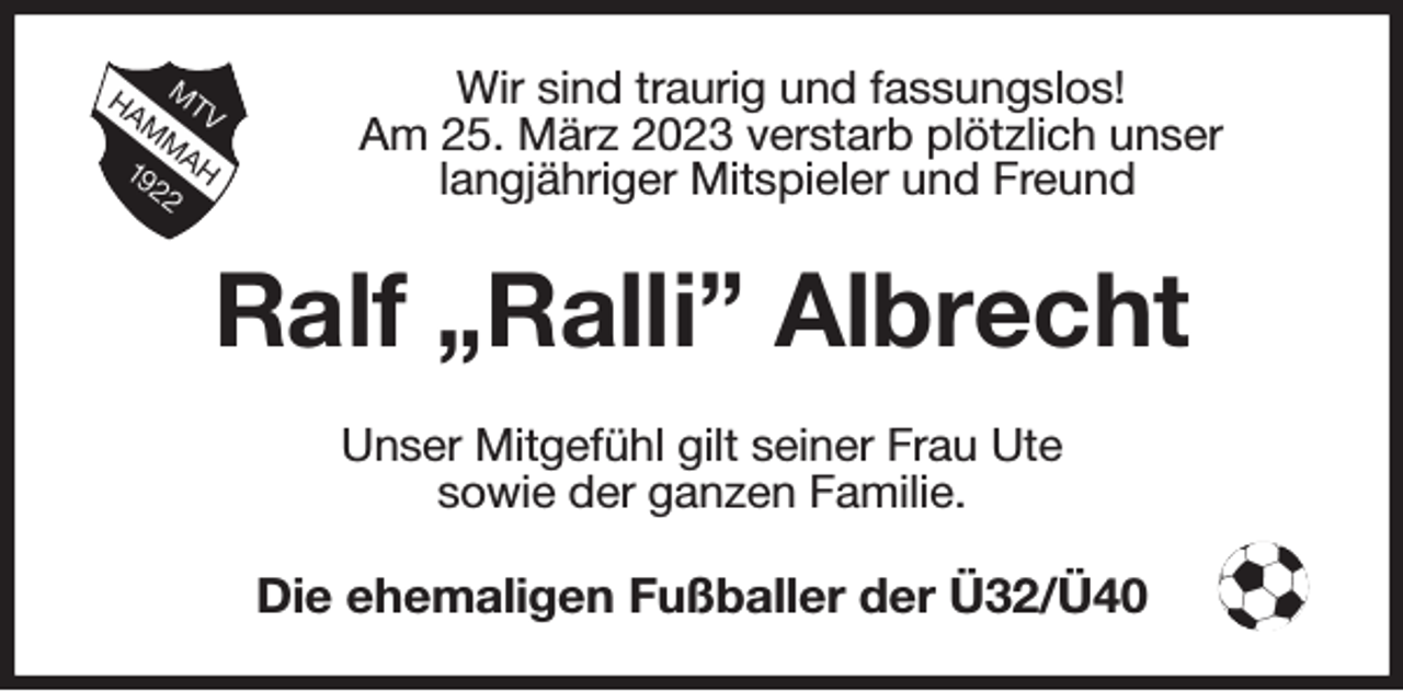 <p>Wir sind traurig und fassungslos!<br />Am 25. März 2023 verstarb plötzlich unser<br />langjähriger Mitspieler und Freund<br />Ralf Ralli Albrecht<br />Unser Mitgefühl gilt seiner Frau Ute<br />sowie der ganzen Familie.<br />Die ehemaligen Fußballer der Ü32/Ü40</p>