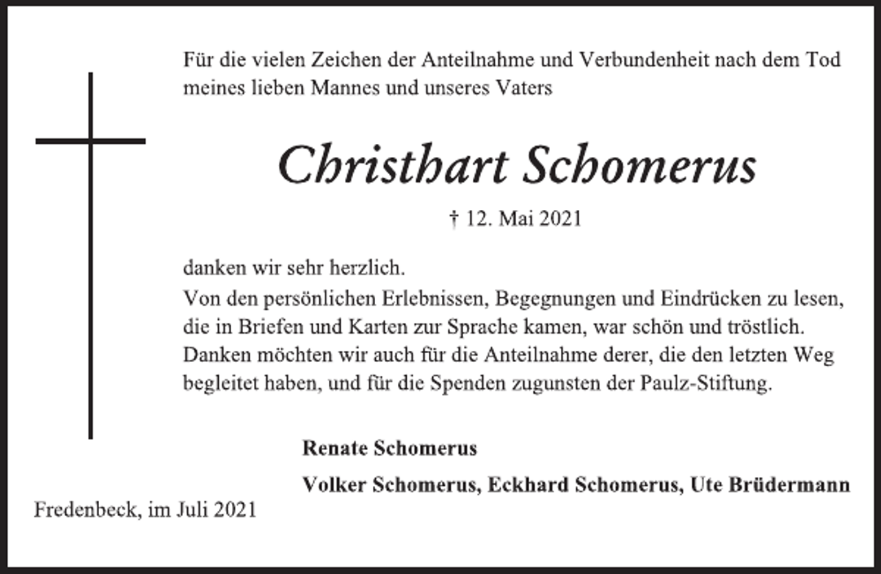 <p>Für die vielen Zeichen der Anteilnahme und Verbundenheit nach dem Tod meines lieben Mannes und unseres Vaters<br />Christhart Schomerus<br />† 12. Mai 2021<br />danken wir sehr herzlich.<br />Von den persönlichen Erlebnissen, Begegnungen und Eindrücken zu lesen, die in Briefen und Karten zur Sprache kamen, war schön und tröstlich.<br />Danken möchten wir auch für die Anteilnahme derer, die den letzten Weg begleitet haben, und für die Spenden zugunsten der Paulz-Stiftung.<br />Renate Schomerus<br />Volker Schomerus, Eckhard Schomerus, Ute Brüdermann<br />Fredenbeck, im Juli 2021</p>
