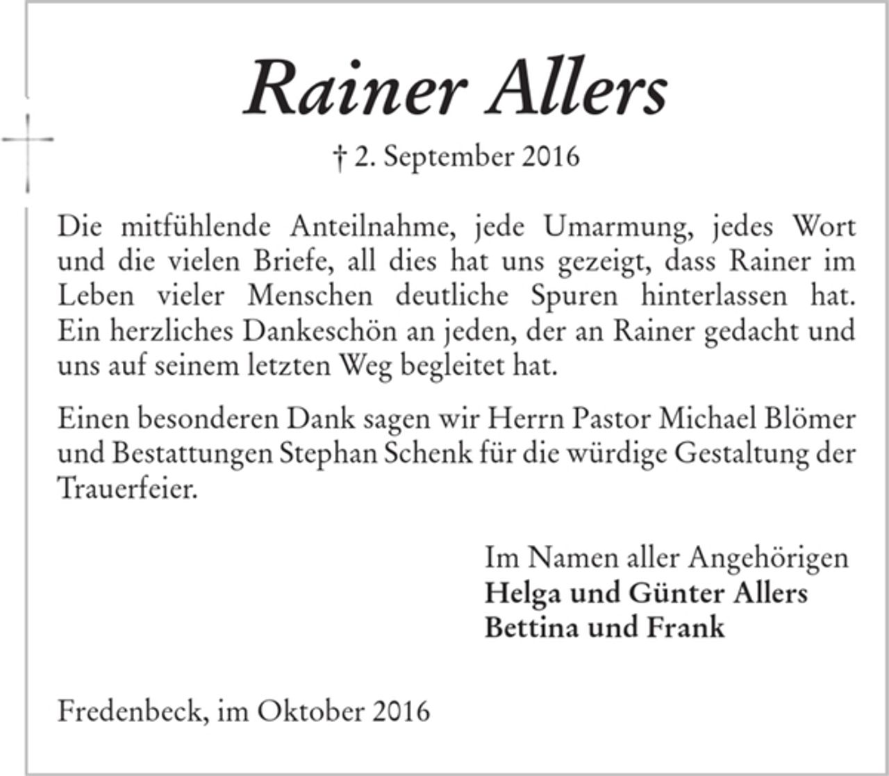 <p>Rainer Allers<br />† 2. September 2016<br />Die mitfühlende Anteilnahme, jede Umarmung, jedes Wort und die vielen Briefe, all dies hat uns gezeigt,<br />dass Rainer im Leben vieler Menschen deutliche Spuren hinterlassen hat.<br />Ein herzliches Dankeschön an jeden, der an Rainer<br />gedacht und uns auf seinem letzten Weg begleitet hat.<br />Einen besonderen Dank sagen wir Herrn Pastor Michael Blömer und Bestattungen Stephan Schenk für die<br />würdige Gestaltung der Trauerfeier.<br />Im Namen aller Angehörigen<br />Helga und Günter Allers<br />Bettina und Frank<br />Fredenbeck, im Oktober 2016</p>