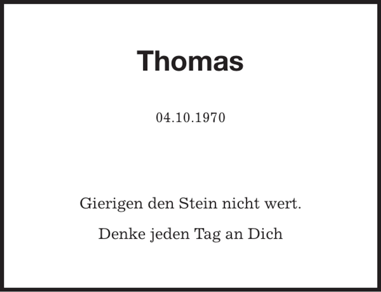 <p>Thomas</p>
<p>04.10.1970<br />Gierigen den Stein nicht wert.</p>
<p>Denke jeden Tag an Dich</p>