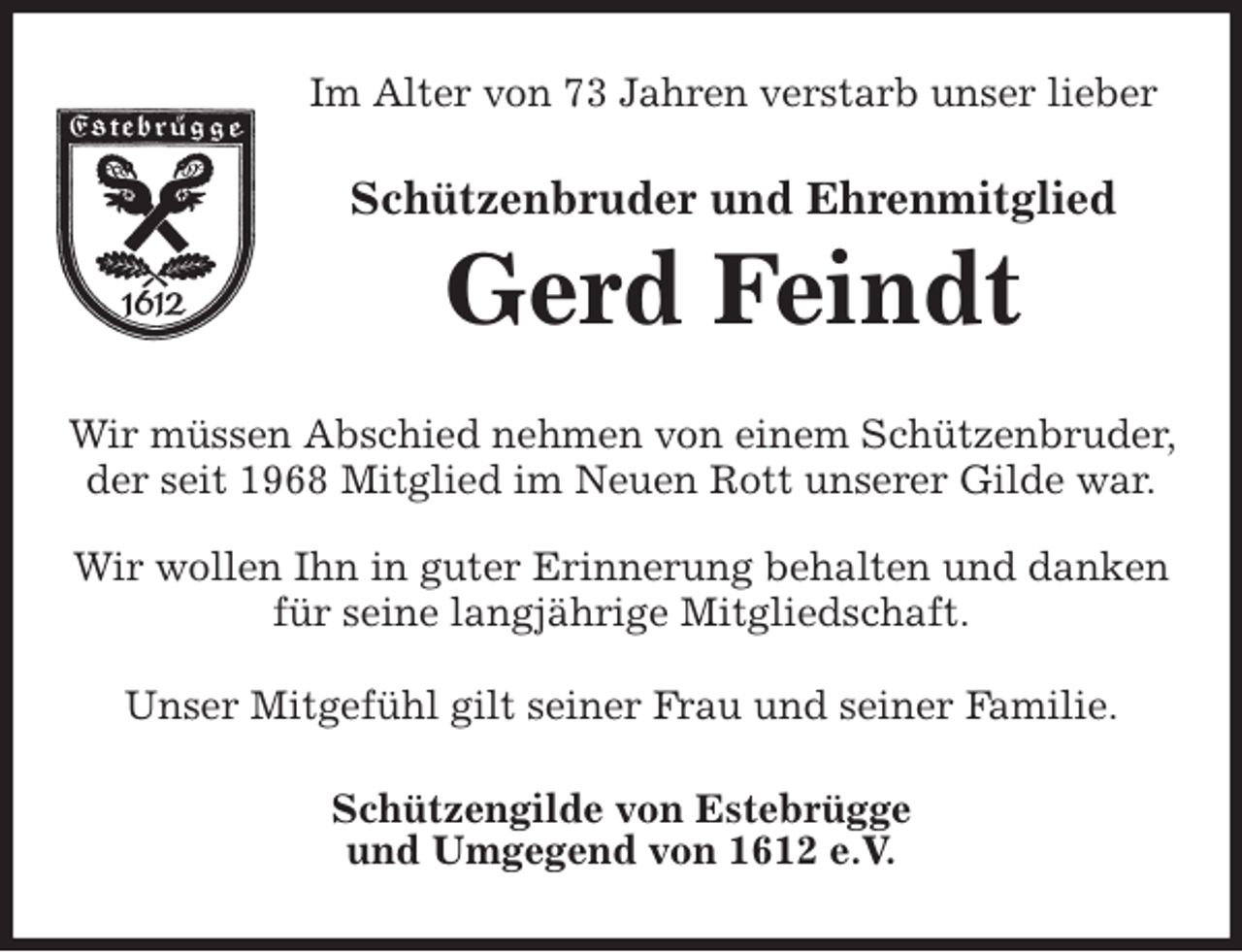 <p>Im Alter von 73 Jahren verstarb unser lieber<br />Schützenbruder und Ehrenmitglied<br />Gerd Feindt<br />Wir müssen Abschied nehmen von einem Schützenbruder, der seit 1968 Mitglied im Neuen Rott unserer Gilde war.</p>
<p>Wir wollen Ihn in guter Erinnerung behalten und danken für seine langjährige Mitgliedschaft.</p>
<p>Unser Mitgefühl gilt seiner Frau und seiner Familie.<br />Schützengilde von Estebrügge<br />und Umgegend von 1612 e.V.</p>
