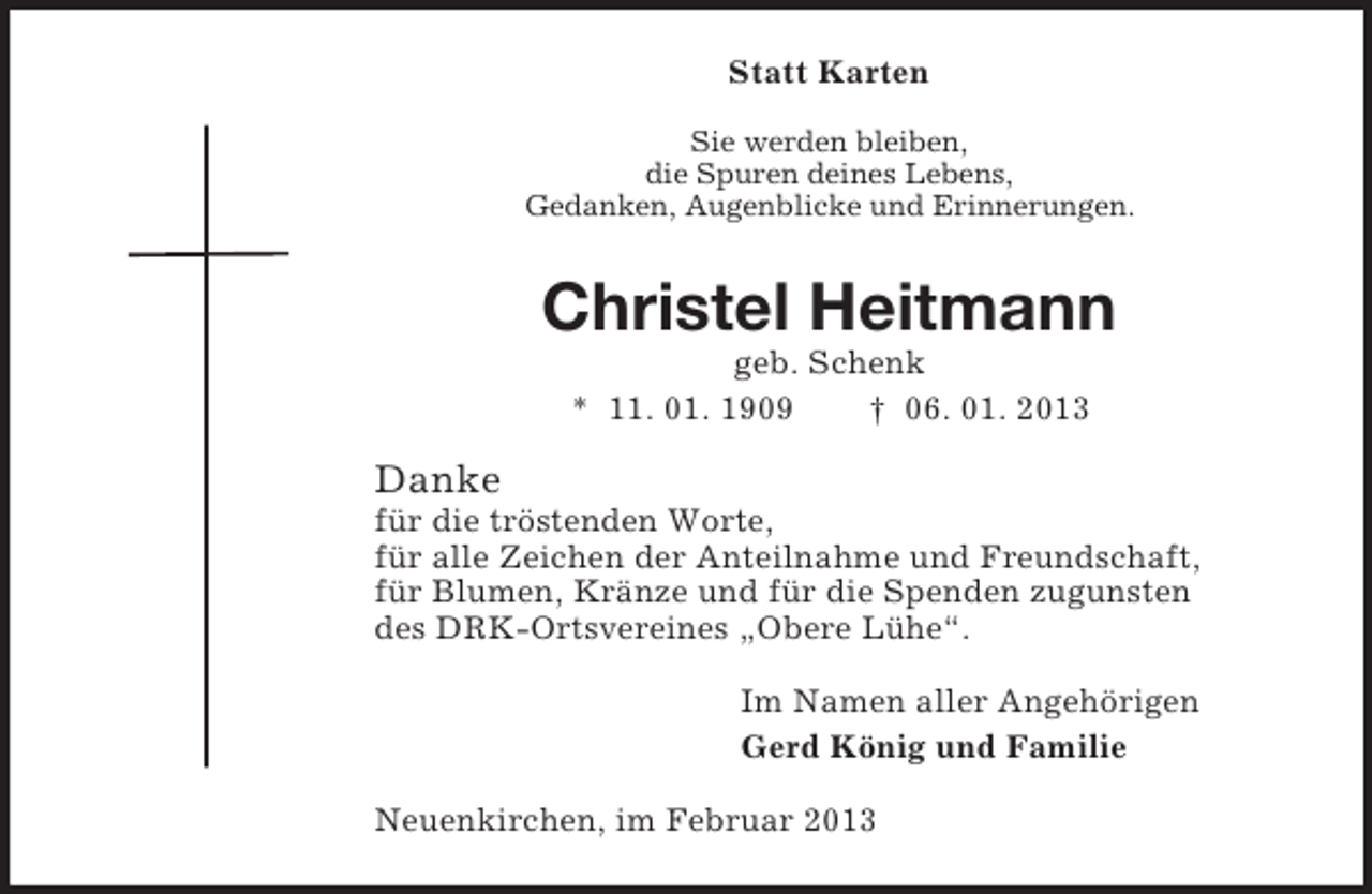 <p>Statt Karten<br />Sie werden bleiben,<br />die Spuren deines Lebens,<br />Gedanken, Augenblicke und Erinnerungen.</p><p>Christel Heitmann<br />geb. Schenk<br />* 11. 01. 1909<br />† 06. 01. 2013</p><p>Danke<br />für die tröstenden Worte,<br />für alle Zeichen der Anteilnahme und Freundschaft,<br />für Blumen, Kränze und für die Spenden zugunsten<br />des DRK-Ortsvereines „Obere Lühe“.<br />Im Namen aller Angehörigen<br />Gerd König und Familie<br />Neuenkirchen, im Februar 2013</p>