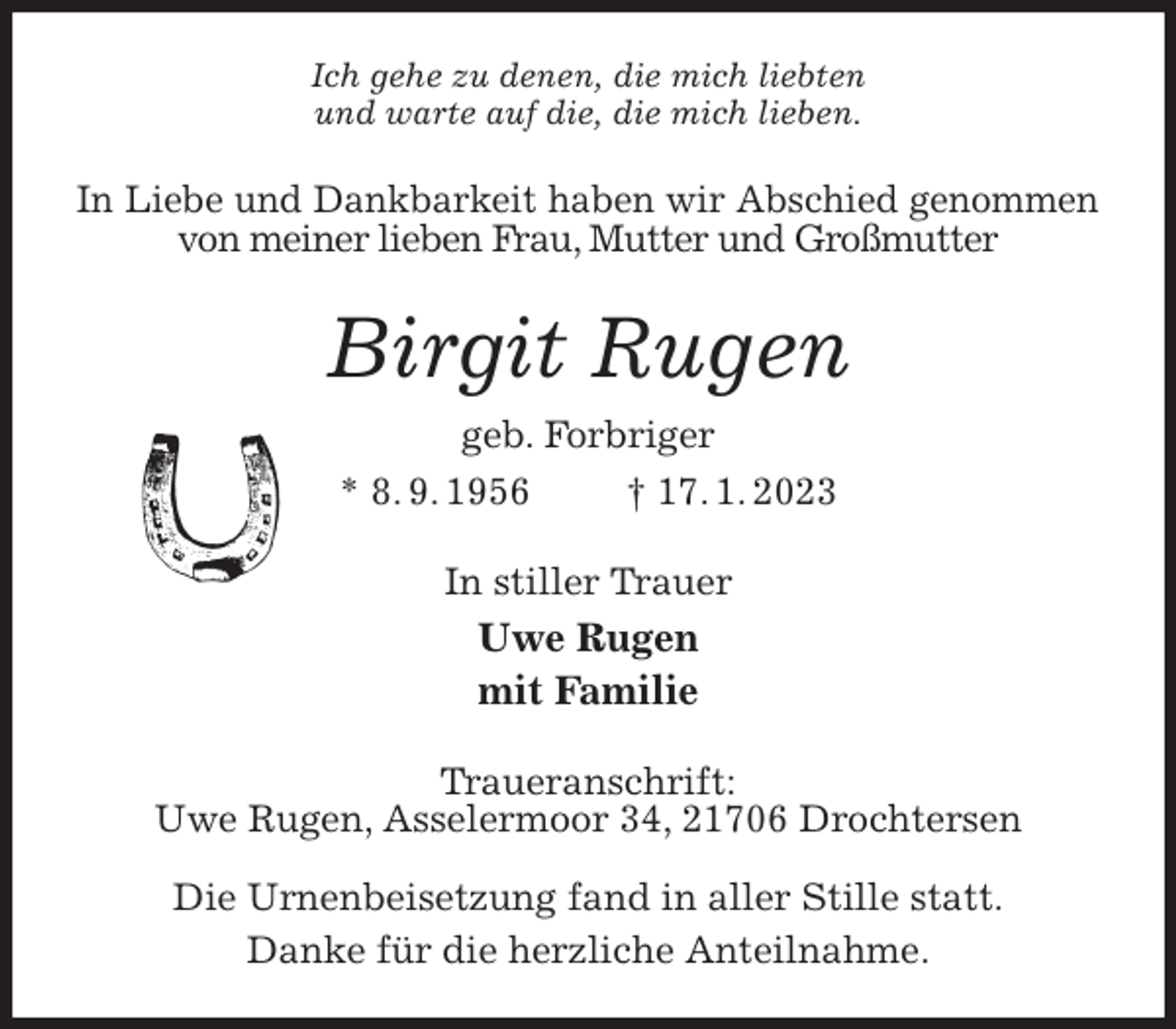 <p>Ich gehe zu denen, die mich liebten<br />und warte auf die, die mich lieben.<br />In Liebe und Dankbarkeit haben wir Abschied genommen<br />von meiner lieben Frau, Mutter und Großmutter<br />Birgit Rugen<br />geb. Forbriger<br />* 8. 9. 1956 † 17. 1. 2023<br />In stiller Trauer<br />Uwe Rugen<br />mit Familie<br />Traueranschrift:<br />Uwe Rugen, Asselermoor 34, 21706 Drochtersen</p><p>Die Urnenbeisetzung fand in aller Stille statt.<br />Danke für die herzliche Anteilnahme.</p>