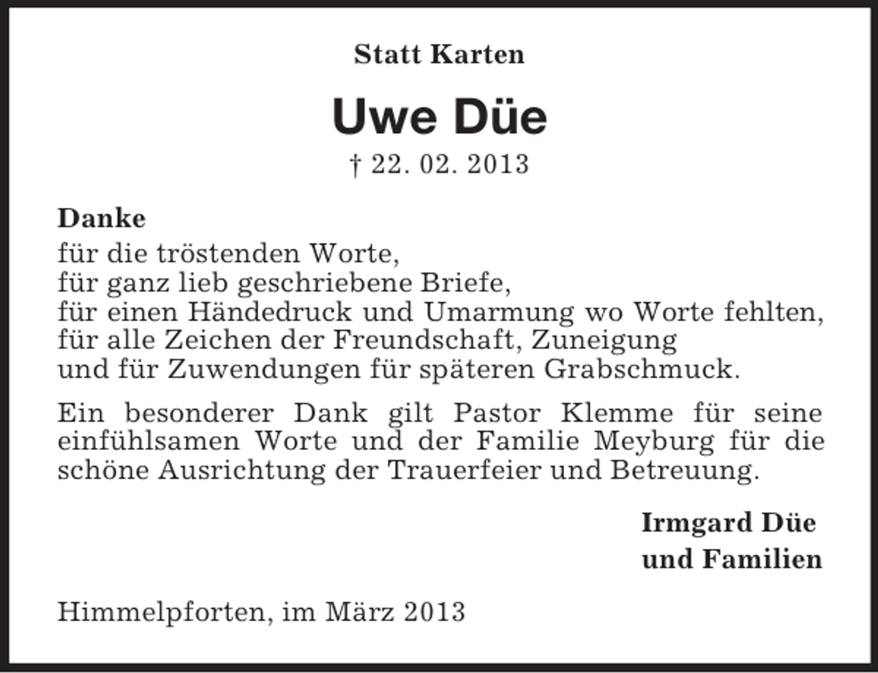 <p>Statt Karten</p><p>Uwe Düe<br />† 22. 02. 2013<br />Danke<br />für die tröstenden Worte,<br />für ganz lieb geschriebene Briefe,<br />für einen Händedruck und Umarmung wo Worte fehlten,<br />für alle Zeichen der Freundschaft, Zuneigung<br />und für Zuwendungen für späteren Grabschmuck.<br />Ein besonderer Dank gilt Pastor Klemme für seine<br />einfühlsamen Worte und der Familie Meyburg für die<br />schöne Ausrichtung der Trauerfeier und Betreuung.<br />Irmgard Düe<br />und Familien<br />Himmelpforten, im März 2013</p>