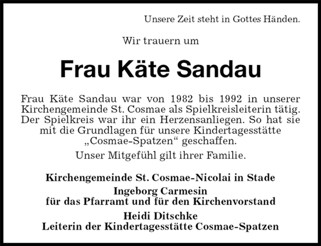 <p>Unsere Zeit steht in Gottes Händen.<br />Wir trauern um<br />Frau Käte Sandau<br />Frau Käte Sandau war von 1982 bis 1992 in unserer Kirchengemeinde St. Cosmae als Spielkreisleiterin tätig. Der Spielkreis war ihr ein Herzensanliegen. So hat sie mit die Grundlagen für unsere Kindertagesstätte<br />„Cosmae-Spatzen“ geschaffen.<br />Unser Mitgefühl gilt ihrer Familie.<br />Kirchengemeinde St. Cosmae-Nicolai in Stade<br />Ingeborg Carmesin<br />für das Pfarramt und für den Kirchenvorstand<br />Heidi Ditschke<br />Leiterin der Kindertagesstätte Cosmae-Spatzen</p>