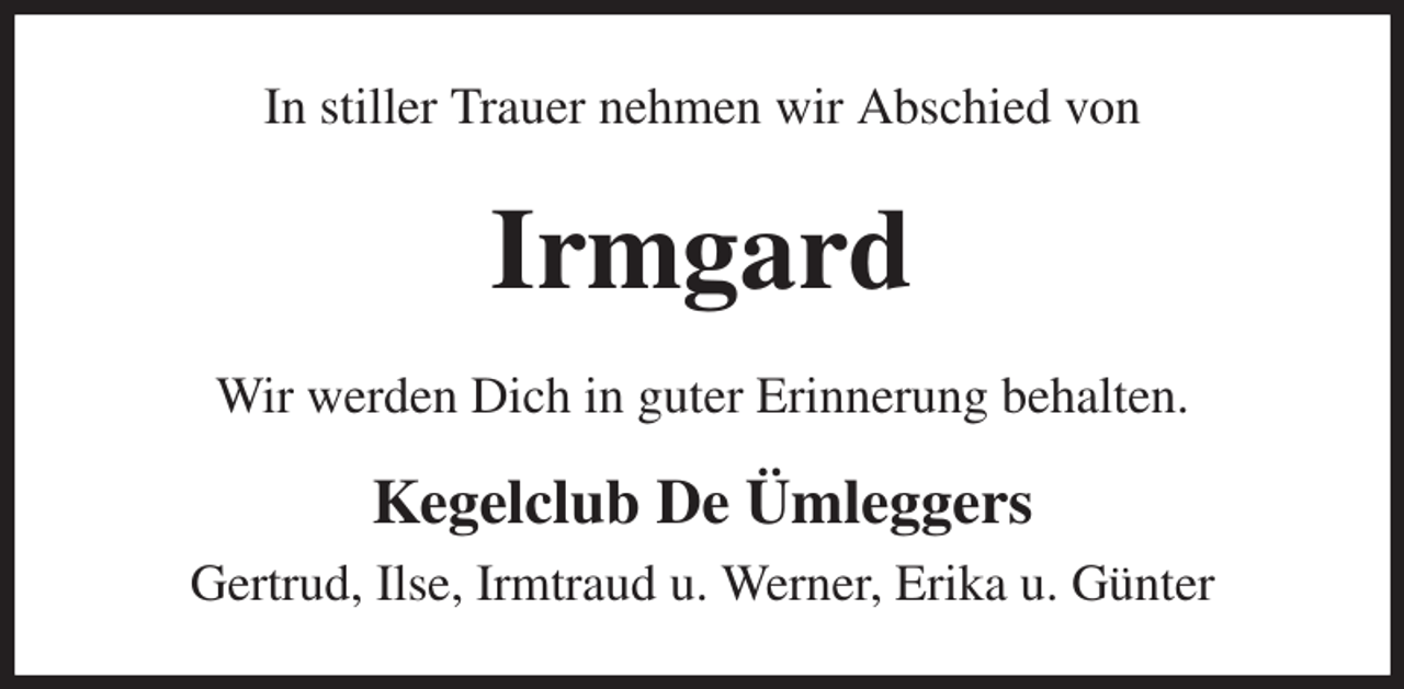 <p>In stiller Trauer nehmen wir Abschied von<br />Irmgard<br />Wir werden Dich in guter Erinnerung behalten.<br />Kegelclub De Ümleggers<br />Gertrud, Ilse, Irmtraud u. Werner, Erika u. Günter</p>