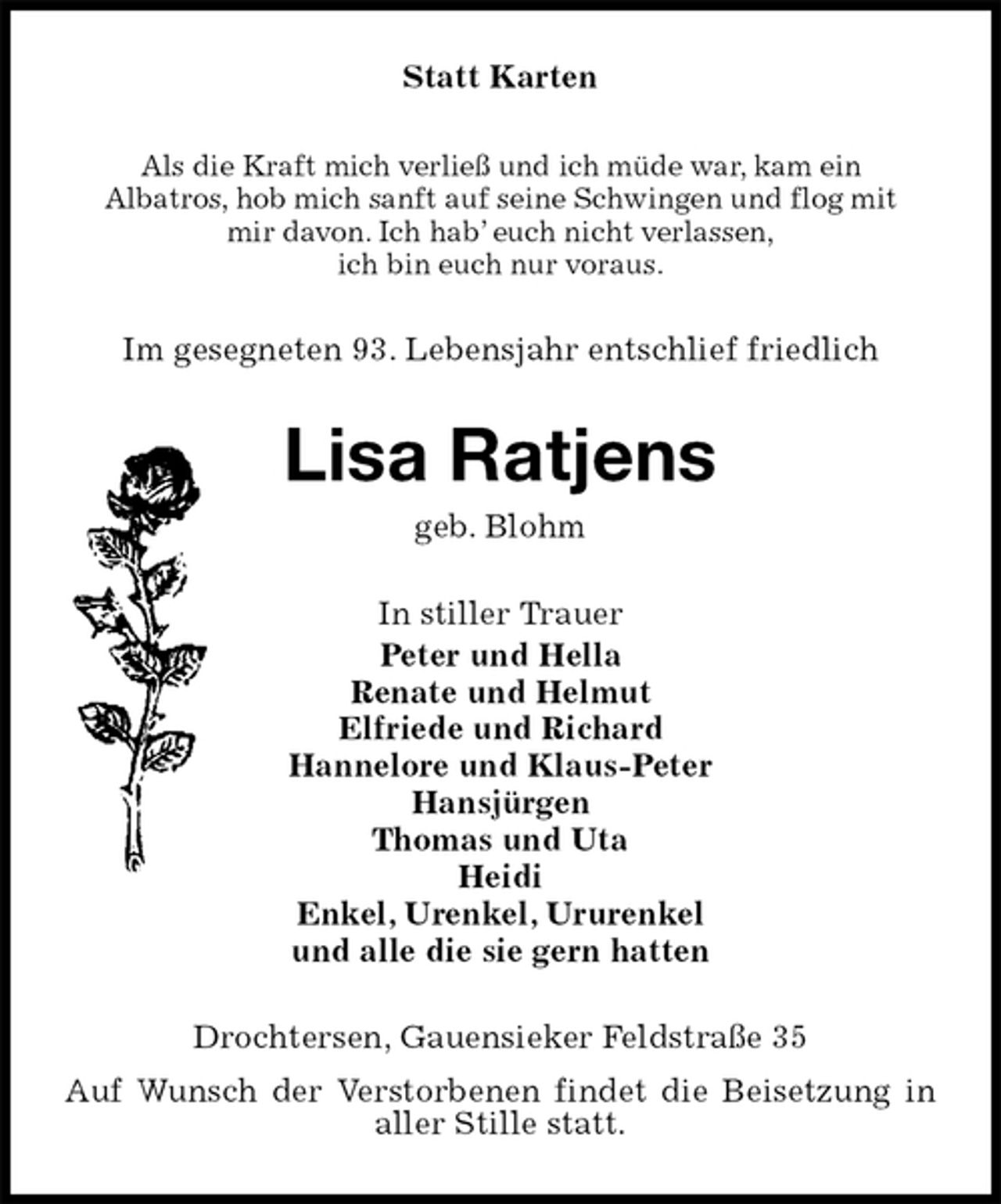 <p>Statt Karten<br />Als die Kraft mich verließ und ich müde war, kam ein<br />Albatros, hob mich sanft auf seine Schwingen und flog mit<br />mir davon. Ich hab’ euch nicht verlassen,<br />ich bin euch nur voraus.<br />Im gesegneten 93. Lebensjahr entschlief friedlich<br />Lisa Ratjens<br />geb. Blohm<br />In stiller Trauer<br />Peter und Hella<br />Renate und Helmut<br />Elfriede und Richard<br />Hannelore und Klaus-Peter<br />Hansjürgen<br />Thomas und Uta<br />Heidi<br />Enkel, Urenkel, Ururenkel<br />und alle die sie gern hatten<br />Drochtersen, Gauensieker Feldstraße 35<br />Auf Wunsch der Verstorbenen findet die Beisetzung in aller Stille statt.</p>