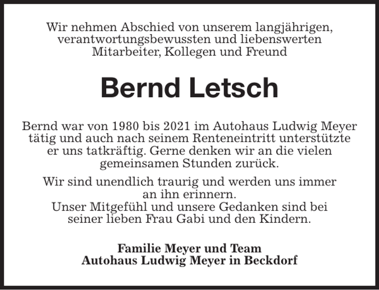<p>Wir nehmen Abschied von unserem langjährigen,<br />verantwortungsbewussten und liebenswerten<br />Mitarbeiter, Kollegen und Freund<br />Bernd Letsch<br />Bernd war von 1980 bis 2021 im Autohaus Ludwig Meyer<br />tätig und auch nach seinem Renteneintritt unterstützte<br />er uns tatkräftig. Gerne denken wir an die vielen<br />gemeinsamen Stunden zurück.<br />Wir sind unendlich traurig und werden uns immer<br />an ihn erinnern.<br />Unser Mitgefühl und unsere Gedanken sind bei<br />seiner lieben Frau Gabi und den Kindern.<br />Familie Meyer und Team<br />Autohaus Ludwig Meyer in Beckdorf</p>