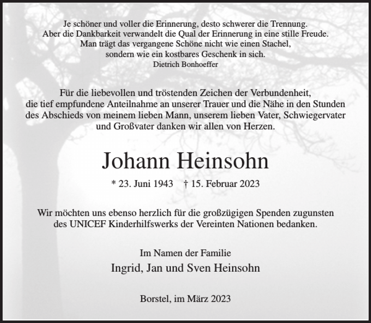 <p>Je schöner und voller die Erinnerung, desto schwerer die Trennung.<br />Aber die Dankbarkeit verwandelt die Qual der Erinnerung in eine stille Freude.<br />Man trägt das vergangene Schöne nicht wie einen Stachel,<br />sondern wie ein kostbares Geschenk in sich.<br />Dietrich Bonhoeffer<br />Für die liebevollen und tröstenden Zeichen der Verbundenheit,<br />die tief empfundene Anteilnahme an unserer Trauer und die Nähe in den Stunden<br />des Abschieds von meinem lieben Mann, unserem lieben Vater, Schwiegervater und Großvater danken wir allen von Herzen.<br />Johann Heinsohn<br />* 23. Juni 1943 † 15. Februar 2023<br />Wir möchten uns ebenso herzlich für die großzügigen Spenden zugunsten<br />des UNICEF Kinderhilfswerks der Vereinten Nationen bedanken.<br />Im Namen der Familie<br />Ingrid, Jan und Sven Heinsohn<br />Borstel, im März 2023</p>