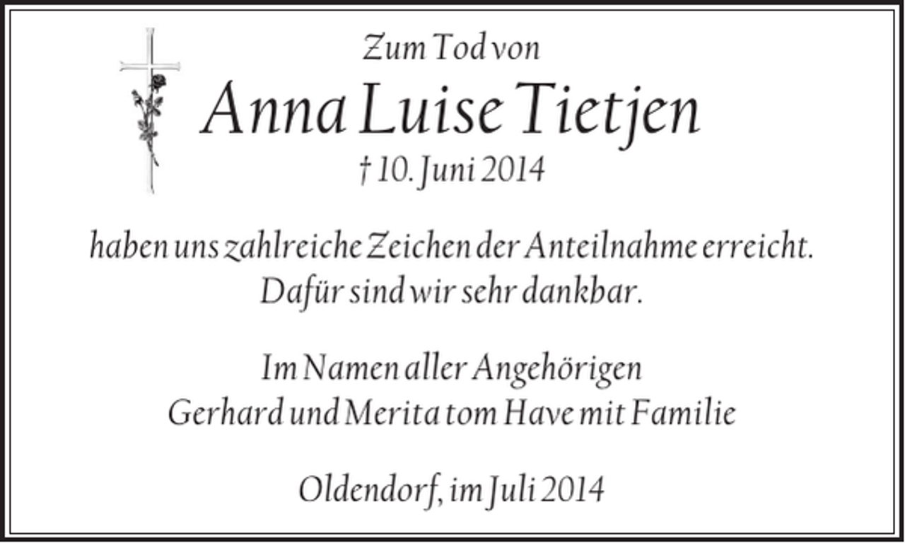 <p>Zum Tod von</p><p>Anna Luise Tietjen<br />† 10. Juni 2014<br />haben uns zahlreiche Zeichen der Anteilnahme erreicht.<br />Dafür sind wir sehr dankbar.<br />Im Namen aller Angehörigen<br />Gerhard und Merita tom Have mit Familie<br />Oldendorf, im Juli 2014</p>