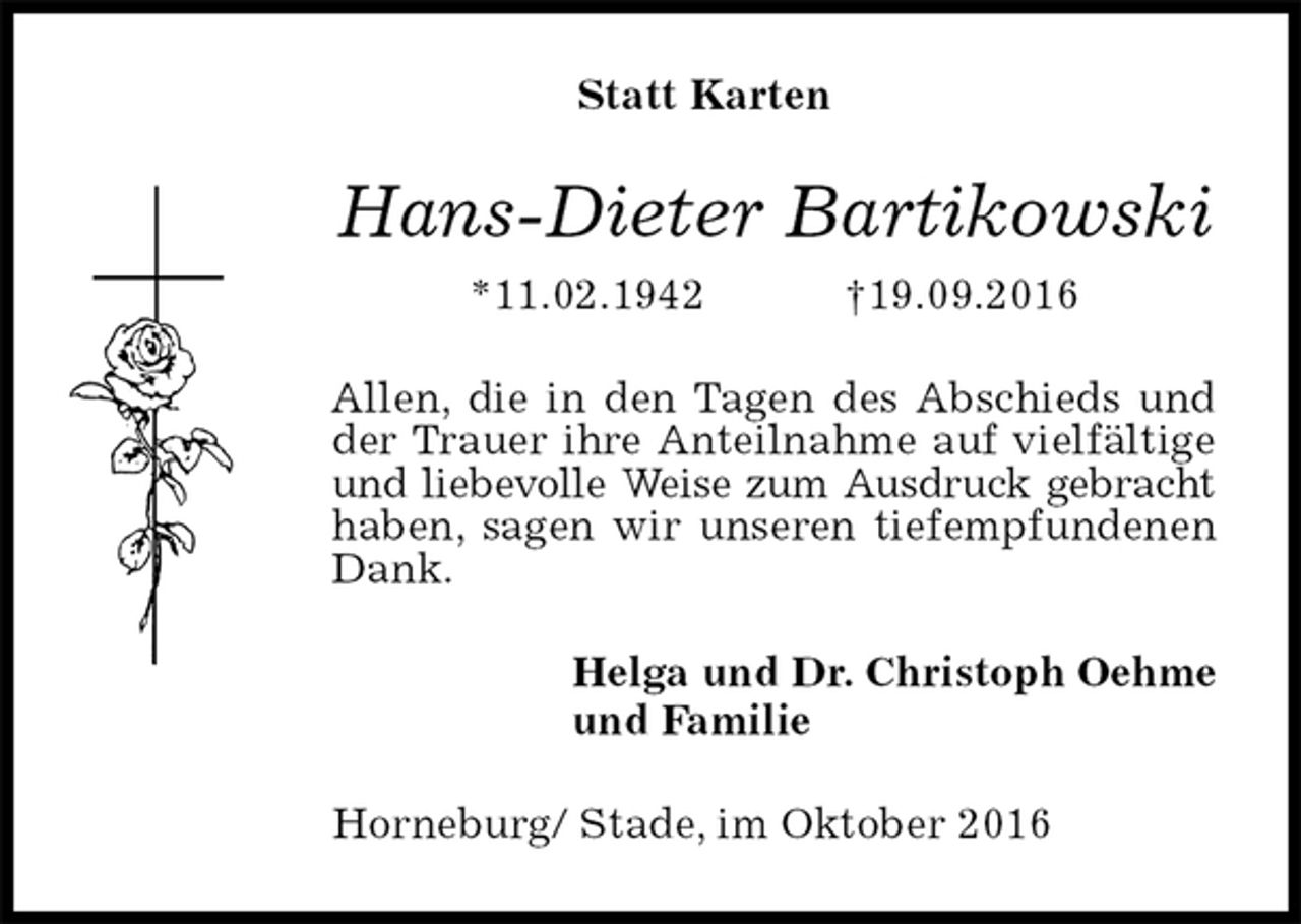 <p>Statt Karten<br />Hans-Dieter Bartikowski<br />*11.02.1942 †19.09.2016<br />Allen, die in den Tagen des Abschieds und der Trauer ihre Anteilnahme auf vielfältige und liebevolle Weise zum Ausdruck gebracht haben, sagen wir unseren tiefempfundenen Dank.<br />Helga und Dr. Christoph Oehme<br />und Familie<br />Horneburg/ Stade, im Oktober 2016</p>