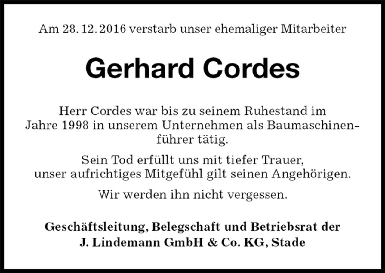 <p>Am 28. 12. 2016 verstarb unser ehemaliger Mitarbeiter<br />Gerhard Cordes<br />Geschäftsleitung, Belegschaft und Betriebsrat der<br />J. Lindemann GmbH &amp; Co. KG, Stade<br />Herr Cordes war bis zu seinem Ruhestand im<br />Jahre 1998 in unserem Unternehmen als Baumaschinenführer tätig.<br />Sein Tod erfüllt uns mit tiefer Trauer,<br />unser aufrichtiges Mitgefühl gilt seinen Angehörigen.<br />Wir werden ihn nicht vergessen.</p>