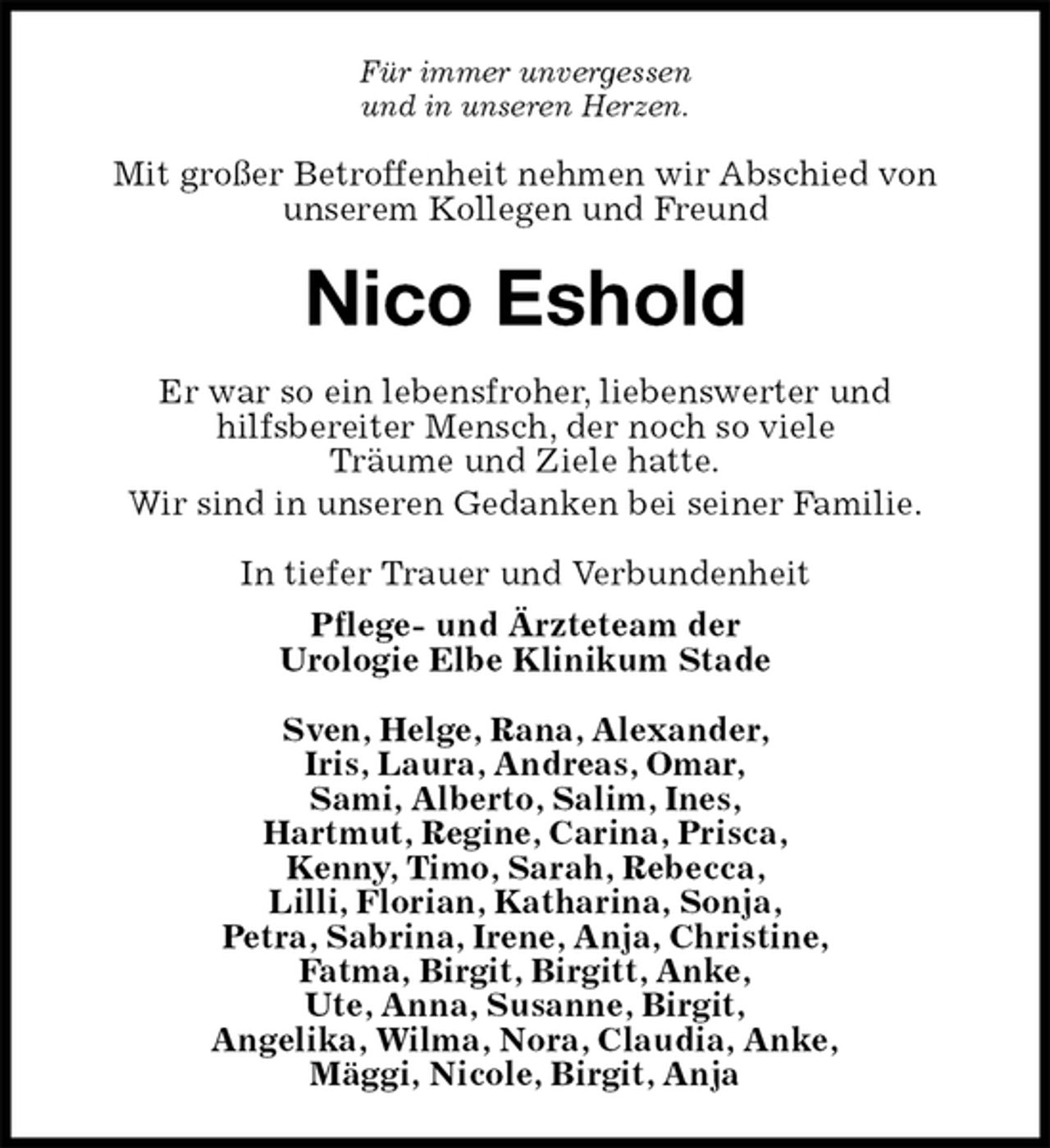<p>Für immer unvergessen<br />und in unseren Herzen.<br />Mit großer Betroffenheit nehmen wir Abschied von<br />unserem Kollegen und Freund<br />Nico Eshold<br />Er war so ein lebensfroher, liebenswerter und<br />hilfsbereiter Mensch, der noch so viele<br />Träume und Ziele hatte.<br />Wir sind in unseren Gedanken bei seiner Familie.<br />In tiefer Trauer und Verbundenheit<br />Pflege- und Ärzteteam der<br />Urologie Elbe Klinikum Stade<br />Sven, Helge, Rana, Alexander,<br />Iris, Laura, Andreas, Omar,<br />Sami, Alberto, Salim, Ines,<br />Hartmut, Regine, Carina, Prisca,<br />Kenny, Timo, Sarah, Rebecca,<br />Lilli, Florian, Katharina, Sonja,<br />Petra, Sabrina, Irene, Anja, Christine,<br />Fatma, Birgit, Birgitt, Anke,<br />Ute, Anna, Susanne, Birgit,<br />Angelika, Wilma, Nora, Claudia, Anke,<br />Mäggi, Nicole, Birgit, Anja</p>