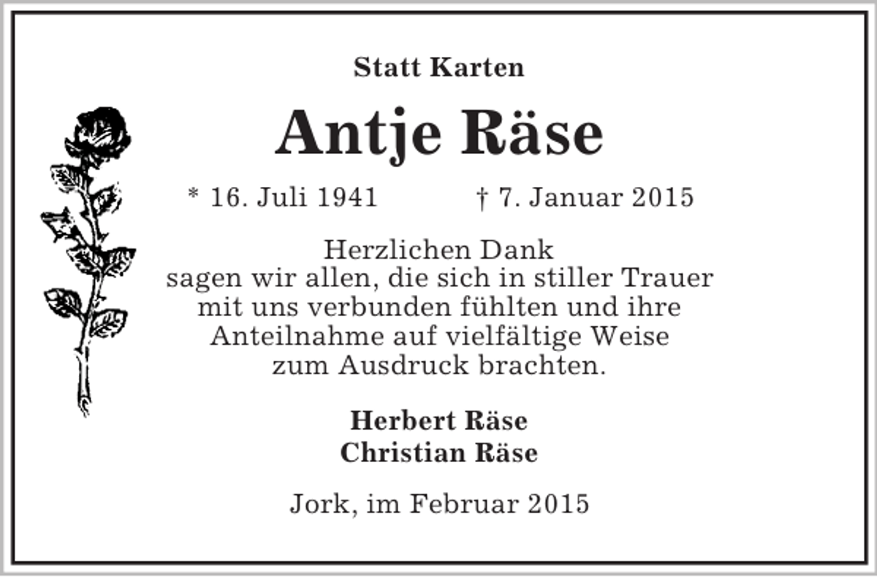 <p>Statt Karten<br />Antje Räse<br />* 16. Juli 1941 † 7. Januar 2015<br />Herzlichen Dank<br />sagen wir allen, die sich in stiller Trauer<br />mit uns verbunden fühlten und ihre<br />Anteilnahme auf vielfältige Weise<br />zum Ausdruck brachten.<br />Herbert Räse<br />Christian Räse<br />Jork, im Februar 2015</p>