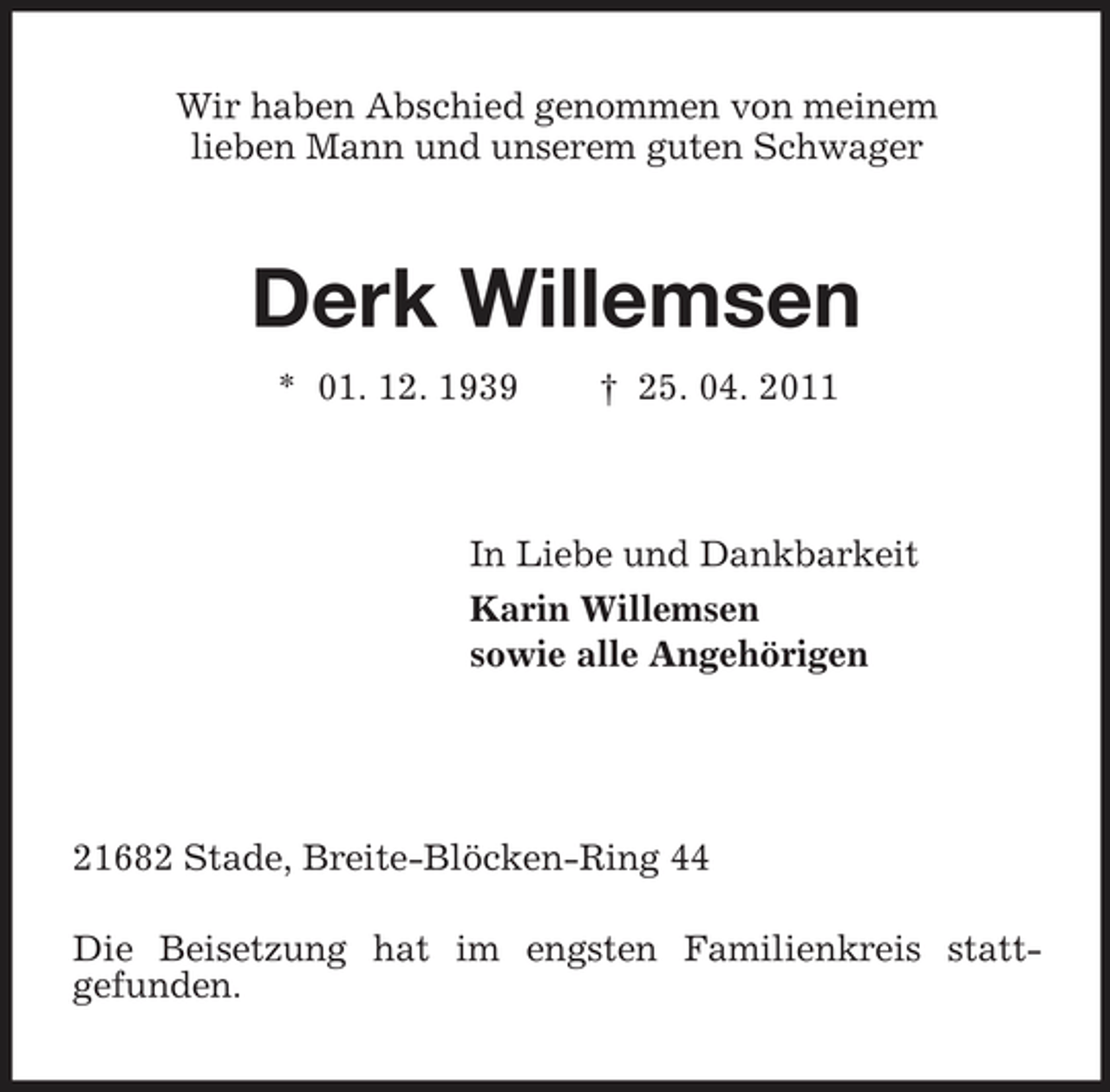 <p>Wir haben Abschied genommen von meinem<br />lieben Mann und unserem guten Schwager<br />Derk Willemsen<br />* 01. 12. 1939 † 25. 04. 2011<br />In Liebe und Dankbarkeit<br />Karin Willemsen<br />sowie alle Angehörigen</p><p>21682 Stade, Breite-Blöcken-Ring 44<br />Die Beisetzung hat im engsten Familienkreis statt-<br />gefunden.</p>