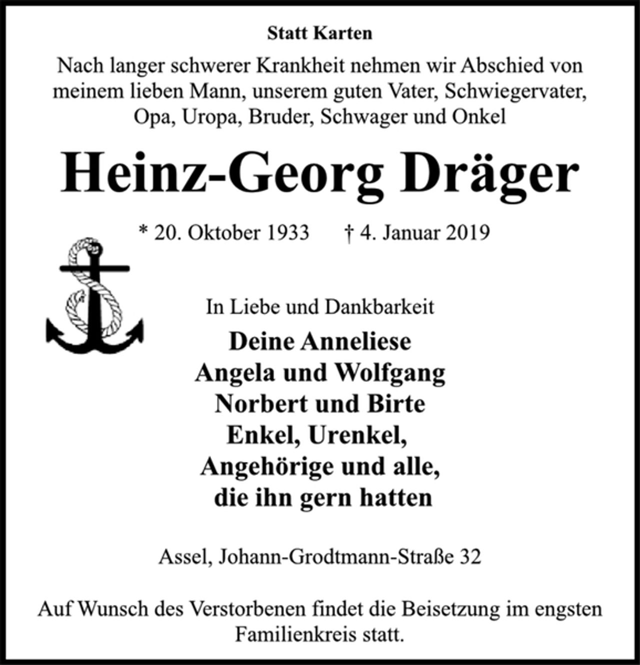 <p>Statt Karten<br />Nach langer schwerer Krankheit nehmen wir Abschied von<br />meinem lieben Mann, unserem guten Vater, Schwiegervater,<br />Opa, Uropa, Bruder, Schwager und Onkel<br />Heinz-Georg Dräger<br />* 20. Oktober 1933 † 4. Januar 2019<br />In Liebe und Dankbarkeit<br />Deine Anneliese<br />Angela und Wolfgang<br />Norbert und Birte<br />Enkel, Urenkel,<br />Angehörige und alle,<br />die ihn gern hatten<br />Assel, Johann-Grodtmann-Straße 32<br />Auf Wunsch des Verstorbenen findet die Beisetzung im engsten<br />Familienkreis statt.</p>