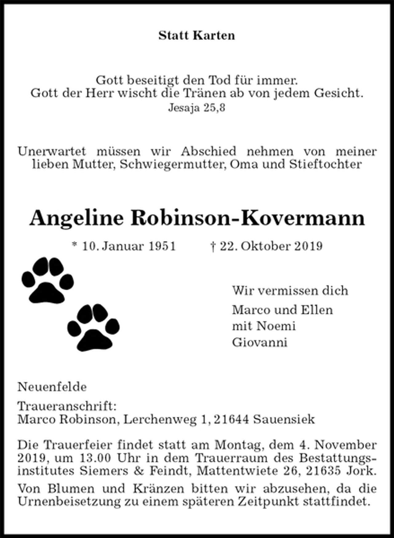 <p>Statt Karten<br />Gott beseitigt den Tod für immer.<br />Gott der Herr wischt die Tränen ab von jedem Gesicht.<br />Jesaja 25,8<br />Unerwartet müssen wir Abschied nehmen von meiner<br />lieben Mutter, Schwiegermutter, Oma und Stieftochter<br />Angeline Robinson-Kovermann<br />* 10. Januar 1951 † 22. Oktober 2019<br />Wir vermissen dich<br />Marco und Ellen<br />mit Noemi<br />Giovanni<br />Neuenfelde<br />Traueranschrift:<br />Marco Robinson, Lerchenweg 1, 21644 Sauensiek</p>
<p>Die Trauerfeier findet statt am Montag, dem 4. November 2019, um 13.00 Uhr in dem Trauerraum des Bestattungs-institutes Siemers &amp; Feindt, Mattentwiete 26, 21635 Jork.<br />Von Blumen und Kränzen bitten wir abzusehen, da die<br />Urnenbeisetzung zu einem späteren Zeitpunkt stattfindet.</p>
