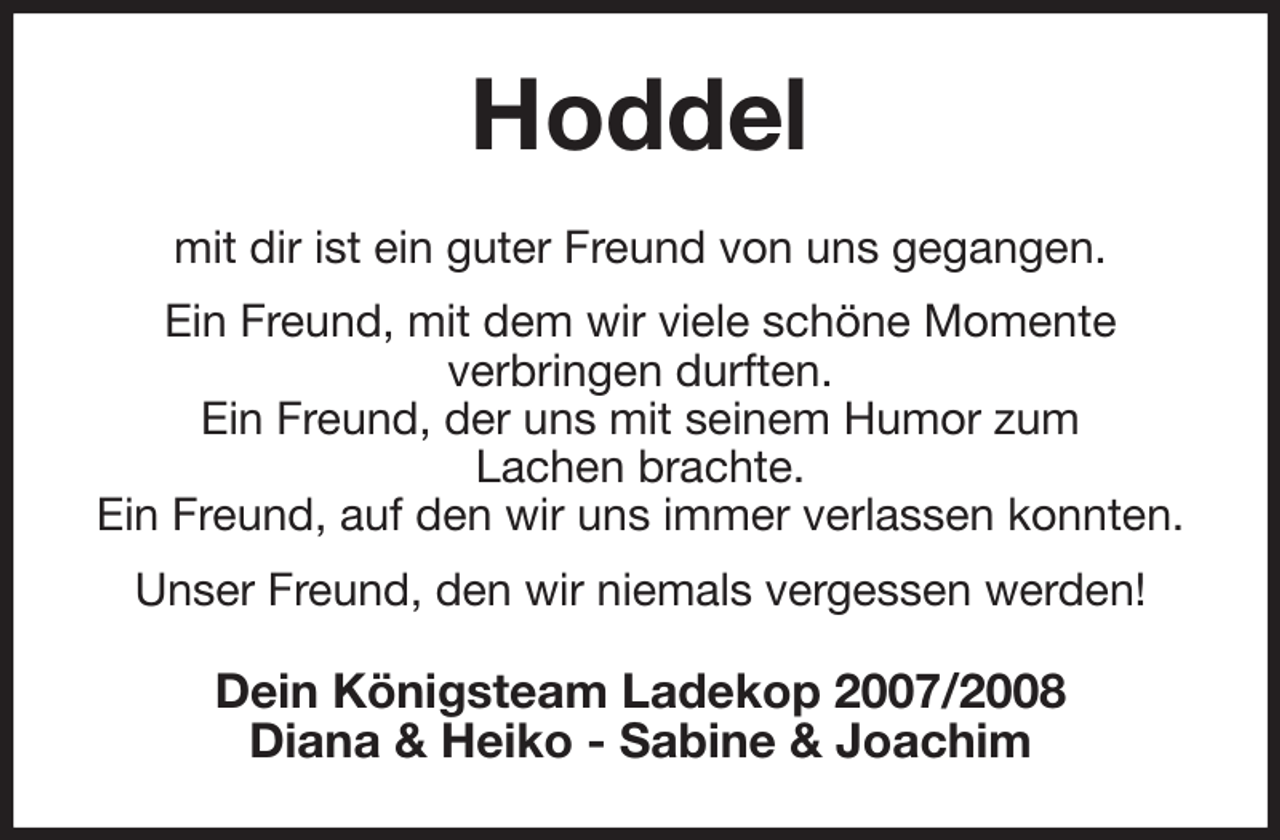 <p>Hoddel<br />mit dir ist ein guter Freund von uns gegangen.<br />Ein Freund, mit dem wir viele schöne Momente<br />verbringen durften.<br />Ein Freund, der uns mit seinem Humor zum<br />Lachen brachte.<br />Ein Freund, auf den wir uns immer verlassen konnten.<br />Unser Freund, den wir niemals vergessen werden!<br />Dein Königsteam Ladekop 2007/2008<br />Diana &amp; Heiko - Sabine &amp; Joachim</p>