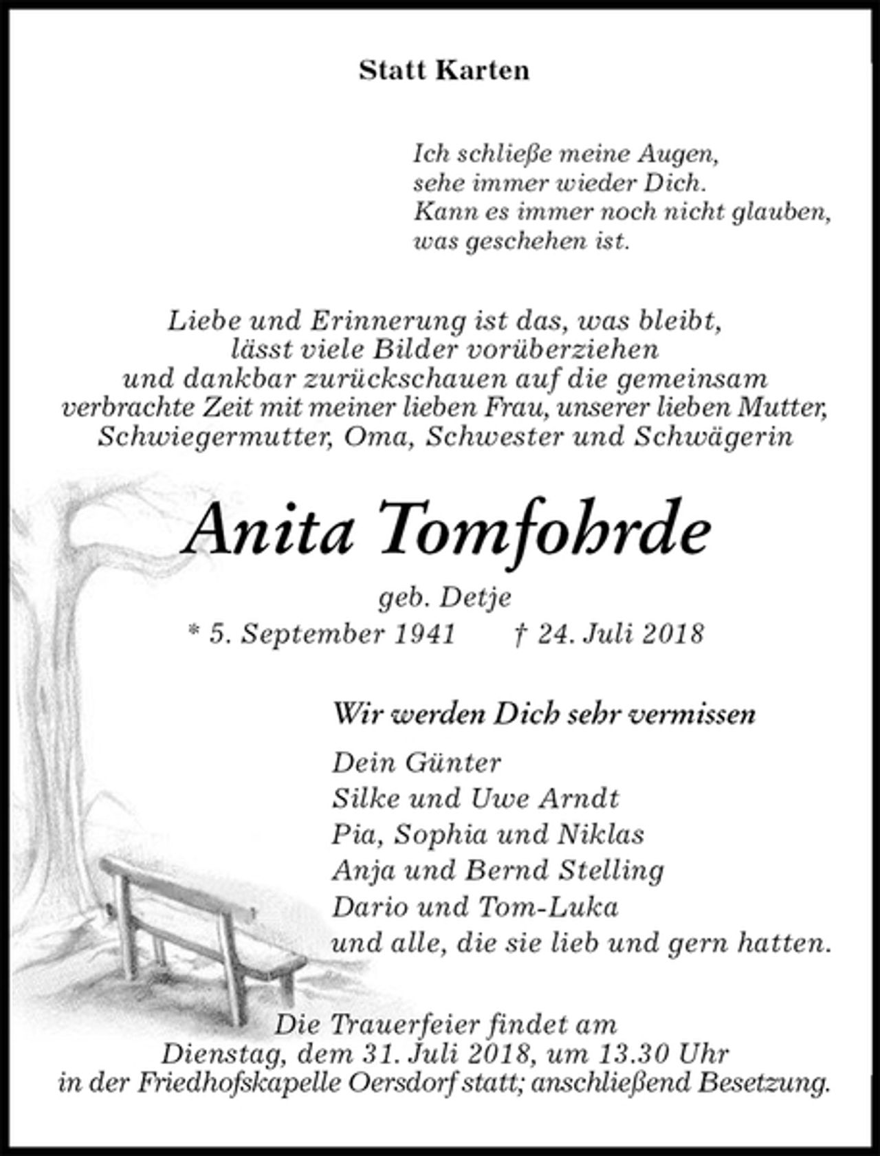 <p>Statt Karten<br />Ich schließe meine Augen,<br />sehe immer wieder Dich.<br />Kann es immer noch nicht glauben,<br />was geschehen ist.<br />Liebe und Erinnerung ist das, was bleibt,<br />lässt viele Bilder vorüberziehen<br />und dankbar zurückschauen auf die gemeinsam<br />verbrachte Zeit mit meiner lieben Frau, unserer lieben Mutter, Schwiegermutter, Oma, Schwester und Schwägerin<br />Anita Tomfohrde<br />geb. Detje<br />* 5. September 1941 † 24. Juli 2018<br />Wir werden Dich sehr vermissen<br />Dein Günter<br />Silke und Uwe Arndt<br />Pia, Sophia und Niklas<br />Anja und Bernd Stelling<br />Dario und Tom-Luka<br />und alle, die sie lieb und gern hatten.<br />Die Trauerfeier findet am<br />Dienstag, dem 31. Juli 2018, um 13.30 Uhr<br />in der Friedhofskapelle Oersdorf statt; anschließend Besetzung.</p>