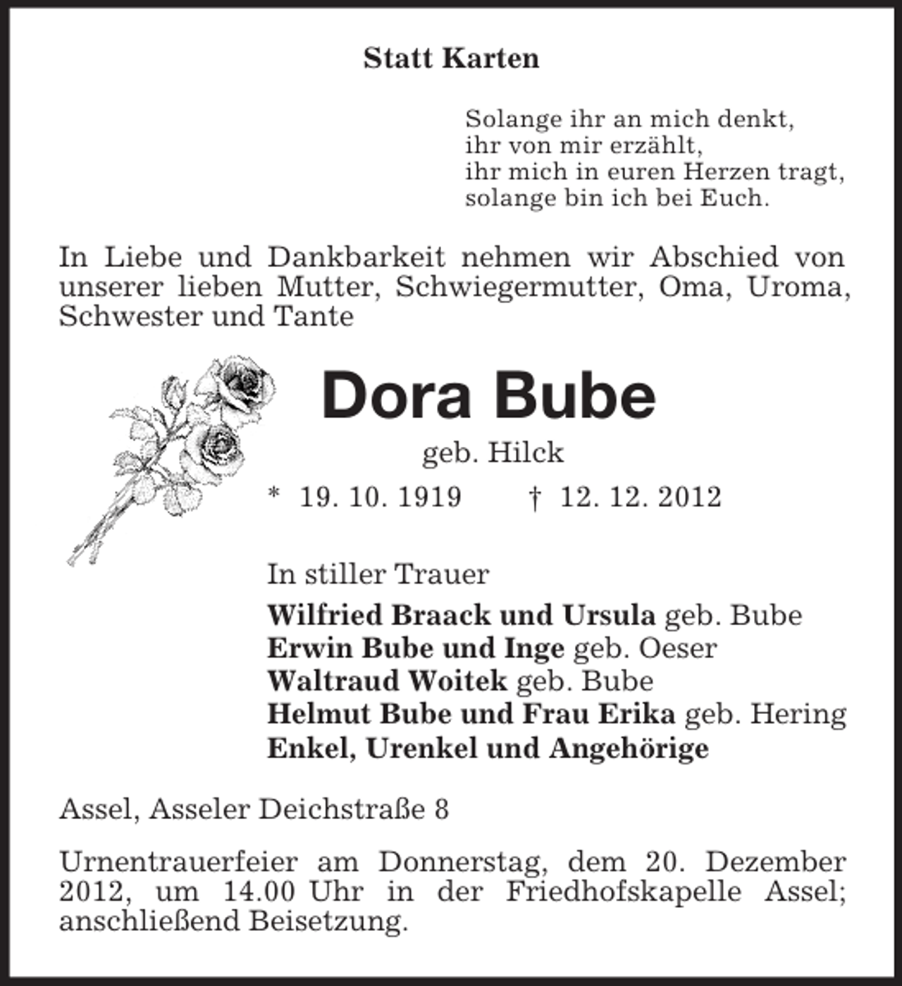 <p>Statt Karten<br />Solange ihr an mich denkt,<br />ihr von mir erzählt,<br />ihr mich in euren Herzen tragt,<br />solange bin ich bei Euch.<br />In Liebe und Dankbarkeit nehmen wir Abschied von unserer lieben Mutter, Schwiegermutter, Oma, Uroma, Schwester und Tante<br />Dora Bube<br />geb. Hilck<br />* 19. 10. 1919 † 12. 12. 2012<br />In stiller Trauer<br />Wilfried Braack und Ursula geb. Bube<br />Erwin Bube und Inge geb. Oeser<br />Waltraud Woitek geb. Bube<br />Helmut Bube und Frau Erika geb. Hering<br />Enkel, Urenkel und Angehörige<br />Assel, Asseler Deichstraße 8<br />Urnentrauerfeier am Donnerstag, dem 20. Dezember 2012, um 14.00 Uhr in der Friedhofskapelle Assel;<br />anschließend Beisetzung.</p>