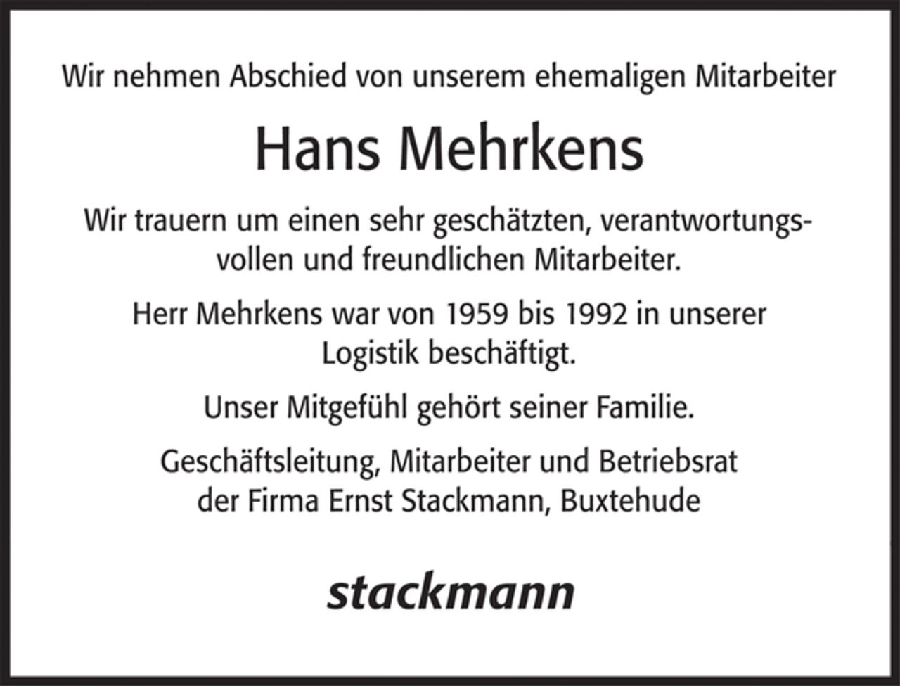 <p>Wir nehmen Abschied von unserem ehemaligen Mitarbeiter<br />Hans Mehrkens<br />Wir trauern um einen sehr geschätzten, verantwortungsvollen und freundlichen Mitarbeiter.<br />Herr Mehrkens war von 1959 bis 1992 in unserer Logistik beschäftigt.<br />Unser Mitgefühl gehört seiner Familie.<br />Geschäftsleitung, Mitarbeiter und Betriebsrat<br />der Firma Ernst Stackmann, Buxtehude</p>