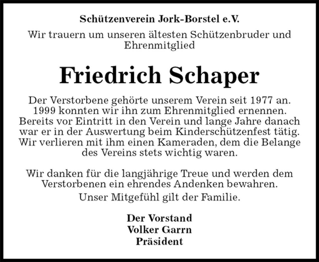 <p>Schützenverein Jork-Borstel e.V.<br />Wir trauern um unseren ältesten Schützenbruder und<br />Ehrenmitglied<br />Friedrich Schaper<br />Der Vorstand<br />Volker Garrn<br />Präsident<br />Der Verstorbene gehörte unserem Verein seit 1977 an.<br />1999 konnten wir ihn zum Ehrenmitglied ernennen.<br />Bereits vor Eintritt in den Verein und lange Jahre danach war er in der Auswertung beim Kinderschützenfest tätig.<br />Wir verlieren mit ihm einen Kameraden, dem die Belange des Vereins stets wichtig waren.</p>
<p>Wir danken für die langjährige Treue und werden dem<br />Verstorbenen ein ehrendes Andenken bewahren.<br />Unser Mitgefühl gilt der Familie.</p>