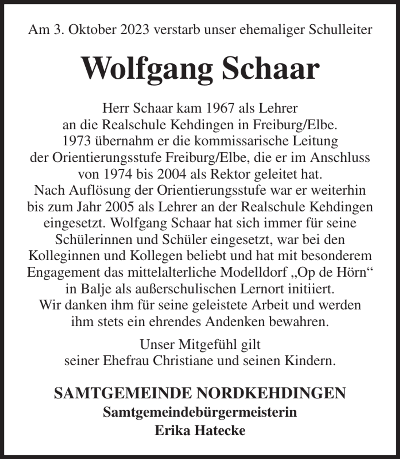 <p>Am 3. Oktober 2023 verstarb unser ehemaliger Schulleiter<br />Wolfgang Schaar<br />Herr Schaar kam 1967 als Lehrer<br />an die Realschule Kehdingen in Freiburg/Elbe.<br />1973 übernahm er die kommissarische Leitung<br />der Orientierungsstufe Freiburg/Elbe, die er im Anschluss von 1974 bis 2004 als Rektor geleitet hat.<br />Nach Auflösung der Orientierungsstufe war er weiterhin bis zum Jahr 2005 als Lehrer an der Realschule Kehdingen eingesetzt. Wolfgang Schaar hat sich immer für seine Schülerinnen und Schüler eingesetzt, war bei den<br />Kolleginnen und Kollegen beliebt und hat mit besonderem<br />Engagement das mittelalterliche Modelldorf „Op de Hörn“ in Balje als außerschulischen Lernort initiiert.<br />Wir danken ihm für seine geleistete Arbeit und werden ihm stets ein ehrendes Andenken bewahren.<br />Unser Mitgefühl gilt<br />seiner Ehefrau Christiane und seinen Kindern.<br />SAMTGEMEINDE NORDKEHDINGEN<br />Samtgemeindebürgermeisterin<br />Erika Hatecke</p>