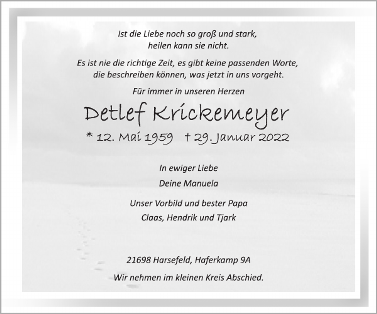 <p>Ist die Liebe noch so groß und stark,<br />heilen kann sie nicht.<br />Es ist nie die richtige Zeit, es gibt keine passenden Worte,<br />die beschreiben können, was jetzt in uns vorgeht.<br />Für immer in unseren Herzen<br />Detlef Krickemeyer<br />* 12. Mai 1959 † 29. Januar 2022<br />In ewiger Liebe<br />Deine Manuela<br />Unser Vorbild und bester Papa<br />Claas, Hendrik und Tjark<br />21698 Harsefeld, Haferkamp 9A<br />Wir nehmen im kleinen Kreis Abschied.</p>