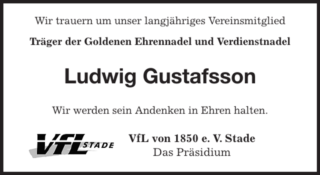 <p>Wir trauern um unser langjähriges Vereinsmitglied<br />Träger der Goldenen Ehrennadel und Verdienstnadel<br />Ludwig Gustafsson<br />Wir werden sein Andenken in Ehren halten.<br />VfL von 1850 e. V. Stade<br />Das Präsidium</p>