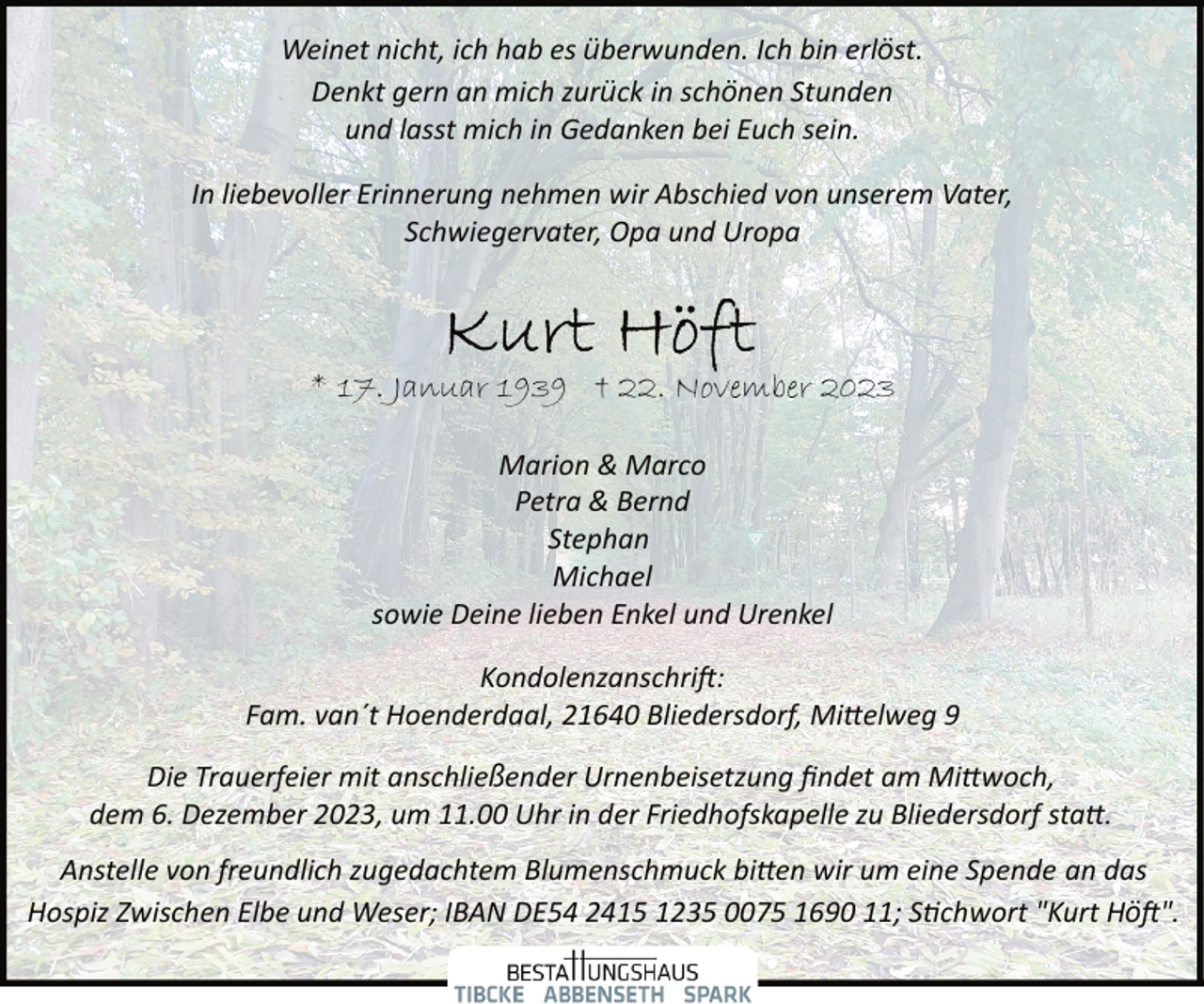 <p>Weinet nicht, ich hab es überwunden. Ich bin erlöst.<br />Denkt gern an mich zurück in schönen Stunden<br />und lasst mich in Gedanken bei Euch sein.<br />In liebevoller Erinnerung nehmen wir Abschied von unserem Vater,<br />Schwiegervater, Opa und Uropa</p><p>* 17. Januar 1939 † 22. November 2023<br />Marion &amp; Marco<br />Petra &amp; Bernd<br />Stephan<br />Michael<br />sowie Deine lieben Enkel und Urenkel<br />Kondolenzanschri�:<br />Fam. van´t Hoenderdaal, 21640 Bliedersdorf, Mi�elweg 9<br />Die Trauerfeier mit anschließender Urnenbeisetzung ﬁndet am Mi�woch,<br />dem 6. Dezember 2023, um 11.00 Uhr in der Friedhofskapelle zu Bliedersdorf sta�.<br />Anstelle von freundlich zugedachtem Blumenschmuck bi�en wir um eine Spende an das<br />Hospiz Zwischen Elbe und Weser; IBAN DE54 2415 1235 0075 1690 11; S�chwort "Kurt Hö�".</p>