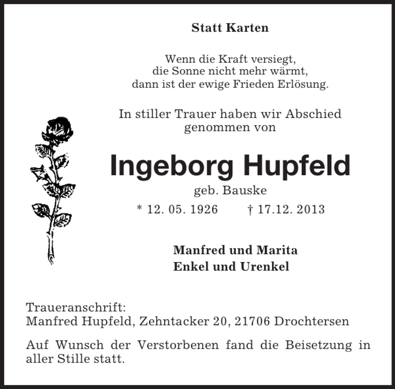 <p>Statt Karten<br />Wenn die Kraft versiegt,<br />die Sonne nicht mehr wärmt,<br />dann ist der ewige Frieden Erlösung.<br />In stiller Trauer haben wir Abschied<br />genommen von<br />Ingeborg Hupfeld<br />geb. Bauske<br />* 12. 05. 1926 † 17.12. 2013<br />Manfred und Marita<br />Enkel und Urenkel<br />Traueranschrift:<br />Manfred Hupfeld, Zehntacker 20, 21706 Drochtersen<br />Auf Wunsch der Verstorbenen fand die Beisetzung in<br />aller Stille statt.</p>
