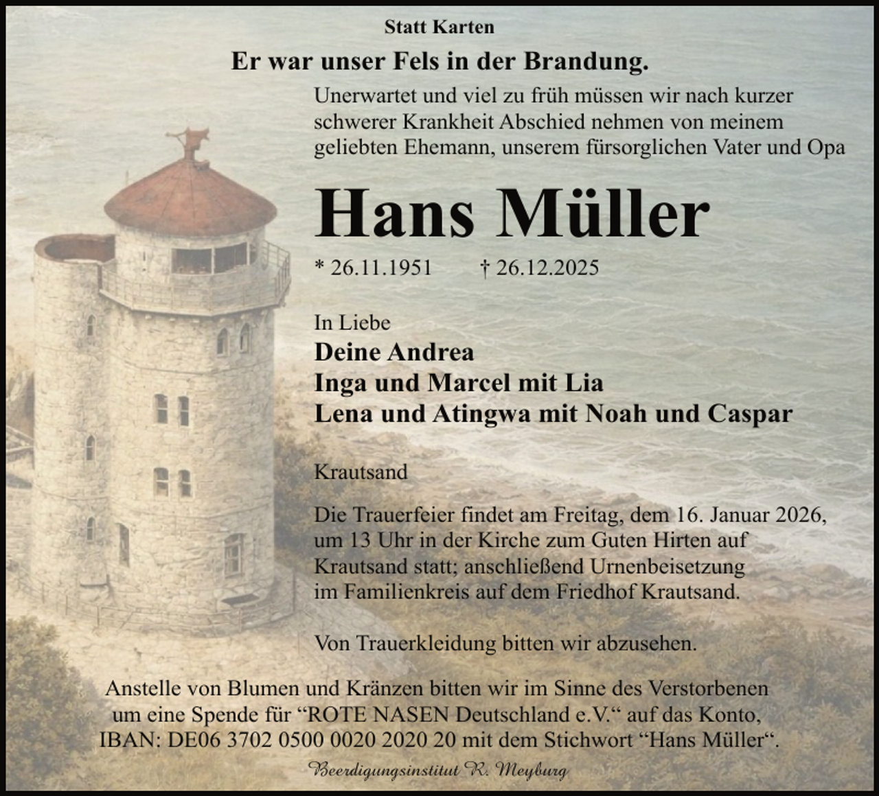 <p>Statt Karten</p><p>Er war unser Fels in der Brandung.<br />Unerwartet und viel zu früh müssen wir nach kurzer<br />schwerer Krankheit Abschied nehmen von meinem<br />geliebten Ehemann, unserem fürsorglichen Vater und Opa</p><p>Hans Müller</p><p>* 26.11.1951</p><p>† 26.12.2025</p><p>In Liebe</p><p>Deine Andrea<br />Inga und Marcel mit Lia<br />Lena und Atingwa mit Noah und Caspar<br />Krautsand<br />Die Trauerfeier findet am Freitag, dem 16. Januar 2026,<br />um 13 Uhr in der Kirche zum Guten Hirten auf<br />Krautsand statt; anschließend Urnenbeisetzung<br />im Familienkreis auf dem Friedhof Krautsand.<br />Von Trauerkleidung bitten wir abzusehen.<br />Anstelle von Blumen und Kränzen bitten wir im Sinne des Verstorbenen<br />um eine Spende für “ROTE NASEN Deutschland e.V.“ auf das Konto,<br />IBAN: DE06 3702 05 mit dem Stichwort “Hans Müller“.<br />Beerdigungsinstitut R. Meyburg</p>