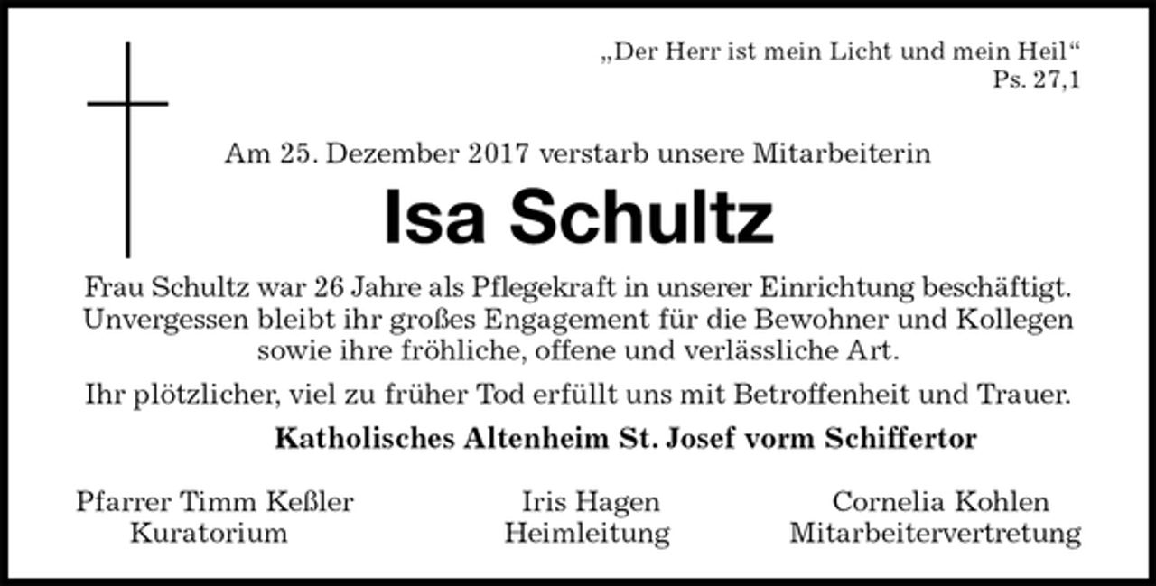 <p>„Der Herr ist mein Licht und mein Heil“<br />Ps. 27,1</p>
<p>Am 25. Dezember 2017 verstarb unsere Mitarbeiterin<br />Isa Schultz<br />Frau Schultz war 26 Jahre als Pflegekraft in unserer Einrichtung beschäftigt.<br />Unvergessen bleibt ihr großes Engagement für die Bewohner und Kollegen<br />sowie ihre fröhliche, offene und verlässliche Art.<br />Ihr plötzlicher, viel zu früher Tod erfüllt uns mit Betroffenheit und Trauer.<br />Katholisches Altenheim St. Josef vorm Schiffertor</p>
<p>Pfarrer Timm Keßler Iris Hagen Cornelia Kohlen<br />Kuratorium Heimleitung Mitarbeitervertretung</p>